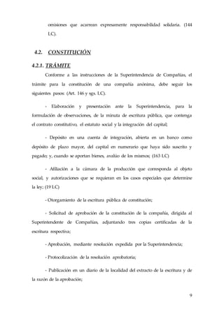 9
omisiones que acarrean expresamente responsabilidad solidaria. (144
LC).
4.2. CONSTITUCIÓN
4.2.1. TRÁMITE
Conforme a las instrucciones de la Superintendencia de Compañías, el
trámite para la constitución de una compañía anónima, debe seguir los
siguientes pasos: (Art. 146 y sgs. LC).
- Elaboración y presentación ante la Superintendencia, para la
formulación de observaciones, de la minuta de escritura pública, que contenga
el contrato constitutivo, el estatuto social y la integración del capital;
- Depósito en una cuenta de integración, abierta en un banco como
depósito de plazo mayor, del capital en numerario que haya sido suscrito y
pagado; y, cuando se aportan bienes, avalúo de los mismos; (163 LC)
- Afiliación a la cámara de la producción que corresponda al objeto
social, y autorizaciones que se requieran en los casos especiales que determine
la ley; (19 LC)
- Otorgamiento de la escritura pública de constitución;
- Solicitud de aprobación de la constitución de la compañía, dirigida al
Superintendente de Compañías, adjuntando tres copias certificadas de la
escritura respectiva;
- Aprobación, mediante resolución expedida por la Superintendencia;
- Protocolización de la resolución aprobatoria;
- Publicación en un diario de la localidad del extracto de la escritura y de
la razón de la aprobación;
 