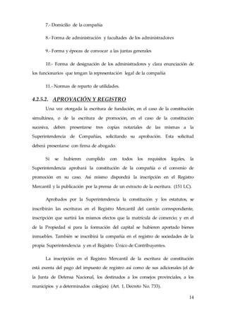 14
7.- Domicilio de la compañía
8.- Forma de administración y facultades de los administradores
9.- Forma y épocas de convocar a las juntas generales
10.- Forma de designación de los administradores y clara enunciación de
los funcionarios que tengan la representación legal de la compañía
11.- Normas de reparto de utilidades.
4.2.5.2. APROVACIÓN Y REGISTRO
Una vez otorgada la escritura de fundación, en el caso de la constitución
simultánea, o de la escritura de promoción, en el caso de la constitución
sucesiva, deben presentarse tres copias notariales de las mismas a la
Superintendencia de Compañías, solicitando su aprobación. Esta solicitud
deberá presentarse con firma de abogado.
Si se hubieren cumplido con todos los requisitos legales, la
Superintendencia aprobará la constitución de la compañía o el convenio de
promoción en su caso. Así mismo dispondrá la inscripción en el Registro
Mercantil y la publicación por la prensa de un extracto de la escritura. (151 LC).
Aprobados por la Superintendencia la constitución y los estatutos, se
inscribirán las escrituras en el Registro Mercantil del cantón correspondiente,
inscripción que surtirá los mismos efectos que la matrícula de comercio; y en el
de la Propiedad si para la formación del capital se hubieren aportado bienes
inmuebles. También se inscribirá la compañía en el registro de sociedades de la
propia Superintendencia y en el Registro Único de Contribuyentes.
La inscripción en el Registro Mercantil de la escritura de constitución
está exenta del pago del impuesto de registro así como de sus adicionales (el de
la Junta de Defensa Nacional, los destinados a los consejos provinciales, a los
municipios y a determinados colegios) (Art. 1, Decreto No. 733).
 