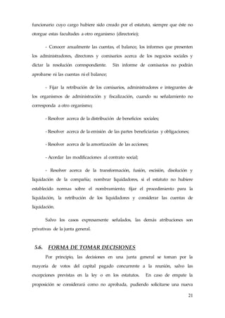 21
funcionario cuyo cargo hubiere sido creado por el estatuto, siempre que éste no
otorgue estas facultades a otro organismo (directorio);
- Conocer anualmente las cuentas, el balance, los informes que presenten
los administradores, directores y comisarios acerca de los negocios sociales y
dictar la resolución correspondiente. Sin informe de comisarios no podrán
aprobarse ni las cuentas ni el balance;
- Fijar la retribución de los comisarios, administradores e integrantes de
los organismos de administración y fiscalización, cuando su señalamiento no
corresponda a otro organismo;
- Resolver acerca de la distribución de beneficios sociales;
- Resolver acerca de la emisión de las partes beneficiarias y obligaciones;
- Resolver acerca de la amortización de las acciones;
- Acordar las modificaciones al contrato social;
- Resolver acerca de la transformación, fusión, escisión, disolución y
liquidación de la compañía; nombrar liquidadores, si el estatuto no hubiere
establecido normas sobre el nombramiento; fijar el procedimiento para la
liquidación, la retribución de los liquidadores y considerar las cuentas de
liquidación.
Salvo los casos expresamente señalados, las demás atribuciones son
privativas de la junta general.
5.6. FORMA DE TOMAR DECISIONES
Por principio, las decisiones en una junta general se toman por la
mayoría de votos del capital pagado concurrente a la reunión, salvo las
excepciones previstas en la ley o en los estatutos. En caso de empate la
proposición se considerará como no aprobada, pudiendo solicitarse una nueva
 