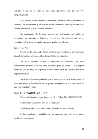 22
votación o que se la trate en una junta posterior. (Art. 21 Res. No.
02.Q.DICQ.005)
En el acta se dejará constancia del número de votos a favor, en contra, en
blanco y las abstenciones y el nombre de los accionistas que hayan votado en
blanco, en contra o que se hubieren abstenido.
Las resoluciones de la junta general son obligatorias para todos los
accionistas, aun cuando no hubieren concurrido a ella, salvo el derecho de
oposición en los términos legales, según se señala más adelante.
5.6.1. ACTAS
El acta de la junta debe llevar la firma del presidente y del secretario.
Cuando la junta es universal deben firmar todos los asistentes.
Las actas deberán llevarse a máquina, en castellano, en hojas
debidamente foliadas o en un libro destinado para el efecto. De cualquier
forma en que se lleve, no se podrán hacer cambios sino con autorización de la
Superintendencia.
Las actas podrán ser aprobadas por la junta general en la misma sesión y
serán extendidas y firmadas hasta los quince días posteriores a la junta. (Art. 23
Res. No. 02.Q.DICQ.005).
5.6.2. CONTENIDO DEL ACTA
El acta deberá contener por lo menos: (Art. 25 Res. No. 02.Q.DICQ.005)
1) El nombre o denominación de la compañía;
2) El lugar y fecha de la junta y hora de iniciación de la misma;
3) Los nombres y apellidos de las personas que intervienen como
presidente y secretario;
 