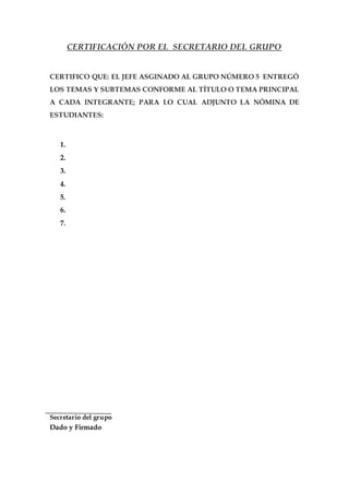CERTIFICACIÓN POR EL SECRETARIO DEL GRUPO
CERTIFICO QUE: EL JEFE ASGINADO AL GRUPO NÚMERO 5 ENTREGÓ
LOS TEMAS Y SUBTEMAS CONFORME AL TÍTULO O TEMA PRINCIPAL
A CADA INTEGRANTE; PARA LO CUAL ADJUNTO LA NÓMINA DE
ESTUDIANTES:
1.
2.
3.
4.
5.
6.
7.
Secretario del grupo
Dado y Firmado
 