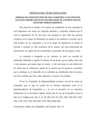 SÍNTESIS DEL TEMA INDAGADO
FORMAS DE CONSTITUCIÓN DE UNA COMPAÑÍA Y SUS EFECTOS
LEGALES, IMPORTANCIA DE LOS ÓRGANOS DE CONTROL SEGÚN
NUESTRO ÁMBITO JURÍDICO.
Este proyecto es basado a las formas de constitución de una compañía la
cual toparemos con temas de compañía limitada y compañía anónima por lo
cual la importancia de las dos para una empresa es que todo este proceso
comienza con la etapa de Disolución en donde se da comienzo a concluir con la
vida jurídica de las compañías y es en la etapa de liquidación en donde se
procede a terminar la vida económica de la misma, son más importantes las
aportaciones de capital que las características personales de los propios socios.
La sociedad o compañía es un contrato, es decir un acuerdo de
voluntades destinado a regular la relación de las partes, que se celebra entre dos
o más personas que ponen algo en común y del cual surge un ente distinto de
los socios que lo conforman, siendo de su esencia que la ganancia o beneficio
que se obtenga en el desarrollo de la actividad sea distribuida entre los socios,
así como también que éstos estén dispuestos a asumir las perdidas.
Al ser La Compañía de Responsabilidad Limitada una de las clases de
compañías que se rige al control de su máximo organismo como es la
Superintendencia de Compañías y a su vez se encuentra en su respectiva
clasificación en la normativa vigente, siendo esta la Ley de Compañías como lo
dice en el Código civil: Arts. 4, 12, 39, 585, 675, 721, 860, 1481, 1482,1483, 1622,
1661, 1730, 1735, 1833, 1883,1967, 1974, 1984, 2308, 2401.
Constitución Política de la República del Ecuador: Arts. 23
 