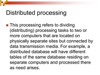 Distributed processing
 This processing refers to dividing
(distributing) processing tasks to two or
more computers that are located on
physically separate sites but connected by
data transmission media. For example, a
distributed database will have different
tables of the same database residing on
separate computers and processed there
as need arises.
 