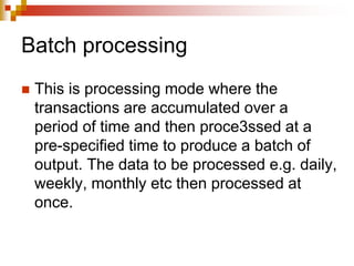 Batch processing
 This is processing mode where the
transactions are accumulated over a
period of time and then proce3ssed at a
pre-specified time to produce a batch of
output. The data to be processed e.g. daily,
weekly, monthly etc then processed at
once.
 