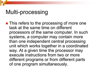 Multi-processing
 This refers to the processing of more one
task at the same time on different
processors of the same computer. In such
systems, a computer may contain more
than one independent central processing
unit which works together in a coordinated
way. At a given time the processor may
execute instructions from two or more
different programs or from different parts
of one program simultaneously.
 