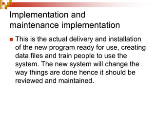 Implementation and
maintenance implementation
 This is the actual delivery and installation
of the new program ready for use, creating
data files and train people to use the
system. The new system will change the
way things are done hence it should be
reviewed and maintained.
 
