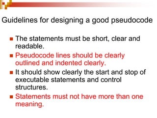 Guidelines for designing a good pseudocode
 The statements must be short, clear and
readable.
 Pseudocode lines should be clearly
outlined and indented clearly.
 It should show clearly the start and stop of
executable statements and control
structures.
 Statements must not have more than one
meaning.
 