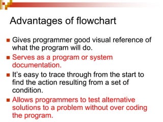 Advantages of flowchart
 Gives programmer good visual reference of
what the program will do.
 Serves as a program or system
documentation.
 It’s easy to trace through from the start to
find the action resulting from a set of
condition.
 Allows programmers to test alternative
solutions to a problem without over coding
the program.
 