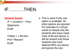 IF……….THEN
General format
IF < condition > Then
Statement:
EndIf
If Mark > = 80 then
Print “Reward”
EndIf
 This is used if only one
option is available. All
other options are ignored.
For example if a school
wants to reward only the
students who have mean
mark of 80 and above, it
will be reward only those
students who have
attained 80% and above
and ignore the rest.
 