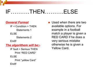 IF……….THEN……….ELSE
General Format
IF < Condition > THEN
Statements 1
ELSE
Statements 2
EndIf
The algorithem will be:-
IF fault = Serious THEN
Print “RED CARD”
ELSE
Print “yellow Card”
EndIf
 Used when there are two
available options. For
example in a football
match a player is given a
RED CARD if he does a
very serious mistake
otherwise he is given a
Yellow Card.
 