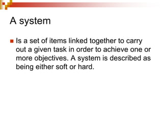 A system
 Is a set of items linked together to carry
out a given task in order to achieve one or
more objectives. A system is described as
being either soft or hard.
 