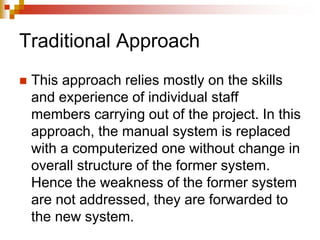 Traditional Approach
 This approach relies mostly on the skills
and experience of individual staff
members carrying out of the project. In this
approach, the manual system is replaced
with a computerized one without change in
overall structure of the former system.
Hence the weakness of the former system
are not addressed, they are forwarded to
the new system.
 