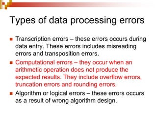 Types of data processing errors
 Transcription errors – these errors occurs during
data entry. These errors includes misreading
errors and transposition errors.
 Computational errors – they occur when an
arithmetic operation does not produce the
expected results. They include overflow errors,
truncation errors and rounding errors.
 Algorithm or logical errors – these errors occurs
as a result of wrong algorithm design.
 