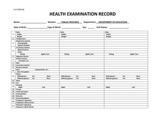 CS FORM 86
HEALTH EXAMINATION RECORD
Name: ____________ Division: TARLAC PROVINCE Department: DEPARTMENT OF EDUCATION__
Date of Birth: Type of Work: Sex: Civil Status: .
1
Date: Date: Date:
Height Height Height
Weight Weight Weight
2 Temperature:
3
Respiratory System:
Fluorography:
Sputum Analysis:
4
Circulatory System:
Blood Pressure:
Pulse:
Sitting: Agility Test: Sitting: Agility Test: Sitting: Agility Test:
5 Digestive System:
6
Genito-Urinary:
Urinalysis, etc.:
7 Skin:
8 Locomotor System:
9 Nervous System:
10
Eyes: Conjunctivitis, etc.:
Color Perception:
11
Vision:
With glasses: Far: Near: With glasses: Far: Near: With glasses: Far: Near:
Without glasses: Far: Near: Without glasses: Far: Near: Without glasses: Far: Near:
12 Nose:
13 Ear:
14
Hearing:
Right: Left: Right: Left: Right: Left:
15 Throat:
16 Teeth and Gums:
17 Immunization:
18 Remarks:
19 Recommendation:
20
Employee’s Signature
Employee’s Name (Print)
21
Physician’s Signature
Physician’s Name (Print)
 