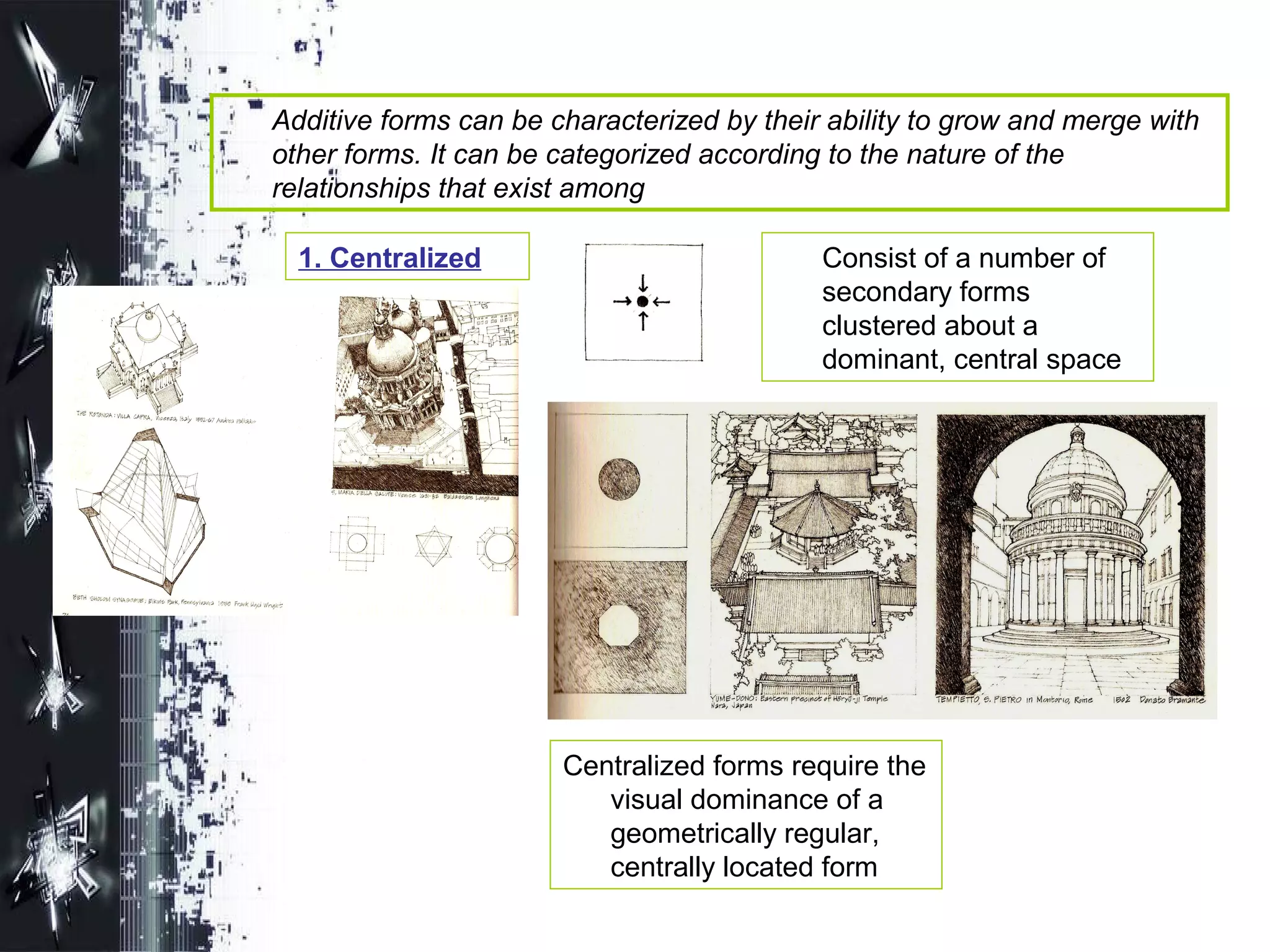Additive forms can be characterized by their ability to grow and merge with
other forms. It can be categorized according to the nature of the
relationships that exist among
1. Centralized Consist of a number of
secondary forms
clustered about a
dominant, central space
Centralized forms require the
visual dominance of a
geometrically regular,
centrally located form
 