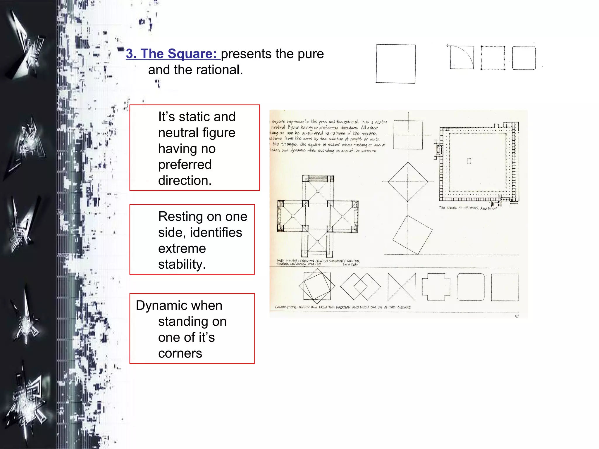 3. The Square: presents the pure
and the rational.
It’s static and
neutral figure
having no
preferred
direction.
Resting on one
side, identifies
extreme
stability.
Dynamic when
standing on
one of it’s
corners
 