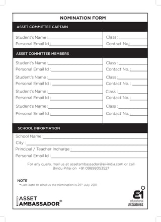 NOMINATION FORM
ASSET COMMITTEE CAPTAIN
Student’s Name : Class :
Personal Email Id : Contact No.:
ASSET COMMITTEE MEMBERS
Student’s Name : Class :
Personal Email Id : Contact No. :
Student’s Name : Class :
Personal Email Id : Contact No. :
Student’s Name : Class :
Personal Email Id : Contact No. :
Student’s Name : Class :
Personal Email Id : Contact No. :
SCHOOL INFORMATION
School Name :
City :
Principal / Teacher Incharge :
Personal Email Id :
For any query, mail us at assetambassador@ei-india.com or call
Bindu Pillai on +91 09898053527
NOTE
* Last date to send us the nomination is 25th July, 2011