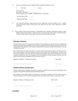 Page 3 of 3 Rev 1.0 April 2007
10. Do you use a peak flow meter? /Adakah anda menggunakan 憄eak flow meter_?
[ ] No/Tidak [ ]Yes/Ya
If Yes / Jika Ya,
How often? / kekerapan? _________________
Provide readings in last 3 months. / Nyatakan bacaan 3 bulan lepas.
Lowest/paling rendah : _______
Highest/paling tinggi: _______
11. Any associated respiratory (lung) disease such as emphysema, chronic bronchitis or etc? / Adakah
sebarang penyakit respiratori (paru-paru) yang wujud bersama-sama, seperti emphysema, bronkitis
kronik dsb?
12. Has any future treatment been discussed / contemplated such as change in medications, surgery or other
therapy? Please provide details. / Adakah rawatan yang akan datang dibincangkan / dipertimbangkan
seperti perubahan ubatan, pembedahan atau terapi lain? Sila berikan butir-butir.
Declaration / Pengakuan:
I declare that the answers I have given are, to the best of my knowledge, true and that I have not withheld any
material information that may influence the assessment or acceptance of this proposal. I agree that this form will
constitute part of my proposal for life assurance and that failure to disclose any material facts known to me may
invalidate the contract.
Saya mengaku bahawa jawapan yang telah saya berikan adalah, sepanjang pengetahuan saya, benar dan saya
tidak menyembunyikan sebarang maklumat penting yang mungkin akan mempengaruhi penilaian atau
penerimaan cadangan insurans ini. Saya bersetuju bahawa borang ini akan menjadi sebahagian dari borang
cadangan untukinsurans hayat dan kegagalan untuk mendedahkan sebarang maklumat penting yang saya
ketahui berkemungkinan membatalkan kontrak insurans tersebut.
Signature of applicant / Tandatangan pemohon: Date/Tarikh:
_______________________________ __________
Statement of Witness / Kenyataan Saksi:
I hereby certify the above signature was made in my presence and that to my own personal knowledge it is the
signature of the applicant under the proposal mentioned as above.
Saya dengan ini mengesahkan bahawa tandatangan di atas dibuat di hadapan saya dan setakat yang saya
ketahui tandatangan tersebut adalah tandatangan Hayat yang Diinsuranskan seperti yang disebut di atas.
Signature of Witness / Tandatangan Saksi Date/ Tarikh:
______________________________ ___________
[10301005]
 