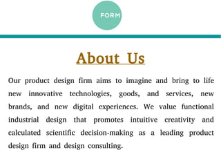 About Us
Our product design firm aims to imagine and bring to life
new innovative technologies, goods, and services, new
brands, and new digital experiences. We value functional
industrial design that promotes intuitive creativity and
calculated scientific decision-making as a leading product
design firm and design consulting.
 