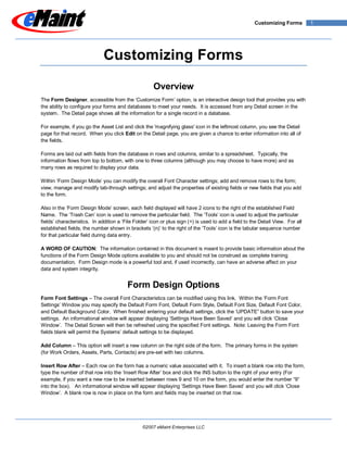 Customizing Forms         1




                              Customizing Forms

                                                     Overview
The Form Designer, accessible from the „Customize Form‟ option, is an interactive design tool that provides you with
the ability to configure your forms and databases to meet your needs. It is accessed from any Detail screen in the
system. The Detail page shows all the information for a single record in a database.

For example, if you go the Asset List and click the 'magnifying glass' icon in the leftmost column, you see the Detail
page for that record. When you click Edit on the Detail page, you are given a chance to enter information into all of
the fields.

Forms are laid out with fields from the database in rows and columns, similar to a spreadsheet. Typically, the
information flows from top to bottom, with one to three columns (although you may choose to have more) and as
many rows as required to display your data.

Within „Form Design Mode‟ you can modify the overall Font Character settings; add and remove rows to the form;
view, manage and modify tab-through settings; and adjust the properties of existing fields or new fields that you add
to the form.

Also in the „Form Design Mode‟ screen, each field displayed will have 2 icons to the right of the established Field
Name. The „Trash Can‟ icon is used to remove the particular field. The „Tools‟ icon is used to adjust the particular
fields‟ characteristics. In addition a „File Folder‟ icon or plus sign (+) is used to add a field to the Detail View. For all
established fields, the number shown in brackets „(n)‟ to the right of the „Tools‟ icon is the tabular sequence number
for that particular field during data entry.

A WORD OF CAUTION: The information contained in this document is meant to provide basic information about the
functions of the Form Design Mode options available to you and should not be construed as complete training
documentation. Form Design mode is a powerful tool and, if used incorrectly, can have an adverse affect on your
data and system integrity.


                                         Form Design Options
Form Font Settings – The overall Font Characteristics can be modified using this link. Within the „Form Font
Settings‟ Window you may specify the Default Form Font, Default Form Style, Default Font Size, Default Font Color,
and Default Background Color. When finished entering your default settings, click the „UPDATE” button to save your
settings. An informational window will appear displaying „Settings Have Been Saved‟ and you will click „Close
Window‟. The Detail Screen will then be refreshed using the specified Font settings. Note: Leaving the Form Font
fields blank will permit the Systems‟ default settings to be displayed.

Add Column – This option will insert a new column on the right side of the form. The primary forms in the system
(for Work Orders, Assets, Parts, Contacts) are pre-set with two columns.

Insert Row After – Each row on the form has a numeric value associated with it. To insert a blank row into the form,
type the number of that row into the „Insert Row After‟ box and click the INS button to the right of your entry (For
example, if you want a new row to be inserted between rows 9 and 10 on the form, you would enter the number “9”
into the box). An informational window will appear displaying „Settings Have Been Saved‟ and you will click „Close
Window‟. A blank row is now in place on the form and fields may be inserted on that row.




                                                ©2007 eMaint Enterprises LLC