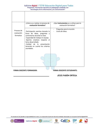 Proceso de 
evaluación 
formativa 
¿Cómo va a realizar el proceso de 
evaluación formativa? 
¿Qué instrumentos va a utilizar para la 
evaluación formativa? 
-Participación asertiva durante la 
lluvia de ideas, preguntas y 
comentarios durante la clase. 
-Capacidad de trabajo en equipo. 
-Aportes creativos respecto al 
tema desarrollado. 
-Calidad de la presentación 
teniendo en cuenta los criterios 
acordados. 
- Preguntas para la reunión. 
- Lluvia de ideas. 
FIRMA DOCENTE FORMADOR: FIRMA DOCENTE ESTUDIANTE: 
________________________________ JESÚS PABÓN ORTEGA 
