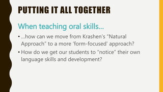 PUTTING IT ALL TOGETHER
When teaching oral skills…
• …how can we move from Krashen’s “Natural
Approach” to a more ‘form-focused’ approach?
• How do we get our students to “notice” their own
language skills and development?
 