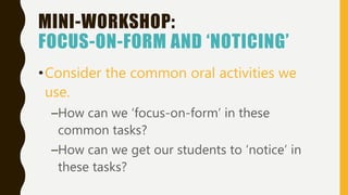 MINI-WORKSHOP:
FOCUS-ON-FORM AND ‘NOTICING’
•Consider the common oral activities we
use.
–How can we ‘focus-on-form’ in these
common tasks?
–How can we get our students to ‘notice’ in
these tasks?
 