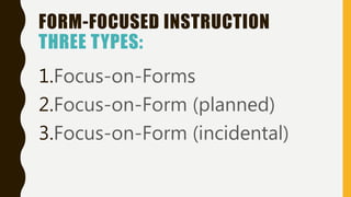 FORM-FOCUSED INSTRUCTION
THREE TYPES:
1.Focus-on-Forms
2.Focus-on-Form (planned)
3.Focus-on-Form (incidental)
 