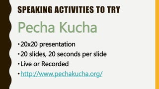 SPEAKING ACTIVITIES TO TRY
Pecha Kucha
•20x20 presentation
•20 slides, 20 seconds per slide
•Live or Recorded
•http://www.pechakucha.org/
 