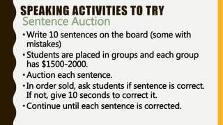 SPEAKING ACTIVITIES TO TRY
Sentence Auction
•Write 10 sentences on the board (some with
mistakes)
•Students are placed in groups and each group
has $1500-2000.
•Auction each sentence.
•In order sold, ask students if sentence is correct.
If not, give 10 seconds to correct it.
•Continue until each sentence is corrected.
 