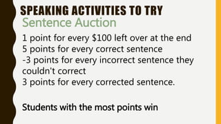 SPEAKING ACTIVITIES TO TRY
Sentence Auction
1 point for every $100 left over at the end
5 points for every correct sentence
-3 points for every incorrect sentence they
couldn't correct
3 points for every corrected sentence.
Students with the most points win
 