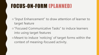 FOCUS-ON-FORM (PLANNED)
○“Input Enhancement” to draw attention of learner to
target feature
○“Focused Communicative Tasks” to induce learners
into using target features
○Meant to induce ‘noticing’ of target forms within the
context of meaning-focused activity.
 