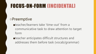 FOCUS-ON-FORM (INCIDENTAL)
○Preemptive
■teacher/learners take ‘time-out’ from a
communicative task to draw attention to target
form
■teacher anticipates difficult structures and
addresses them before task (vocab/grammar)
 