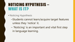 NOTICING HYPOTHESIS –
WHAT IS IT?
• Noticing Hypothesis
–Students cannot learn/acquire target features
unless they ‘notice’ it.
– ‘Noticing’ is an important and vital first step
in language learning.
 