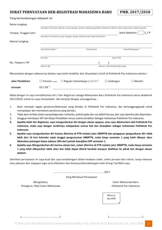FORMULIR HER-REGISTRASI MAHASISWA BARU POLITEKNIK POS INDONESIA TA. 2017/2018 2
SURAT PERNYATAAN HER-REGISTRASI MAHASISWA BARU PMB. 2017/2018
Yang bertandatangan dibawah ini:
Nama Lengkap:
Pastikan Penulisan Nama sesuai dengan Ijazah sebelumnya/Akta Kelahiran (Nama akan digunakan dalam Ijazah)
Tempat, Tanggal Lahir: Jenis Kelamin: L / P
Pastikan Penulisan sesuai dengan Ijazah sebelumnya/ Akta Kelahiran
Alamat Lengkap :
Desa/Kelurahan*)
Kecamatan Kota/Kabupaten *)
Provinsi Kode POS
No. Telepon / HP ( )
Nomor Hp Nomor Telp Rumah (jika ada)
Menyatakan dengan sebenarnya bahwa saya telah terdaftar dan dinyatakan LULUS di Politeknik Pos Indonesia melalui :
Jalur Pendafran: ☐ Prestasi (PMDK) ☐ Reguler Gelombang 1 / 2 / 3 *)
☐ Undangan ☐ Mandiri
Jurusan: D3 / D4 *)
Maka dengan ini saya mendaftarkan diri / Her-Registrasi sebagai Mahasiswa Baru Politeknik Pos Indonesia tahun akademik
2017/2018, untuk itu saya menyatakan dan berjanji dengan sesungguhnya :
1. Akan mentaati segala peraturan/ketentuan yang berlaku di Politeknik Pos Indonesia, dan bertanggungjawab untuk
mempelajari dan memahami peraturan yang berlaku.
2. Tidak akan terlibat dalam penyalahgunaan narkotika, psikotropika dan zat adiktif lainnya, dan siap diperiksa jika diperlukan.
3. Sanggup membayar SPP dan Biaya Pendidikan lainya selama terdaftar debagai mahasiswa Politeknik Pos Indonesia.
4. Apabila telah Her-Registrasi, saya mengundurkan diri dengan alasan apapun, atau saya dikeluarkan oleh Politeknik Pos
Indonesia, maka saya dengan sendirinya melepaskan semua hak dan kewajiban sebagai mahasiswa Politeknik Pos
Indonesia.
5. Apabila saya mengundurkan diri karena diterima di PTN melalui jalur SBMPTN dan pengajuan pengunduran diri tidak
lebih dari 14 hari kalender sejak tanggal pengumuman SBMPTN, maka biaya semester 1 yang telah dibayar akan
dikenakan potongan biaya sebesar 30% dari jumlah kewajiban SPP semester 1.
6. Apabila saya Mengundurkan diri karena alasan lain, selain diterima di PTN melalui jalur SBMPTN, maka biaya semester
1 yang telah dibayarkan tidak akan dan tidak dapat ditarik kembali ataupun dialihkan ke pihak lain dengan alasan
apapun.
Demikian pernyataan ini saya buat dan saya tandatangani dalam keadaan sadar, sehat jasmani dan rohani, tanpa tekanan
atau paksaan dari siapapun juga serta diketahui dan disetujui/ditandatangani oleh Orang Tua/Wali saya.
............................. , ...... - ........................... 2017
Yang Membuat Pernyataan
Mengetahui,
Orangtua / Wali Calon Mahasiswa
(....................................................)
Calon Mahasiswa Baru
Politeknik Pos Indonesia
(.............................................)
Meterai
Rp.6000
 