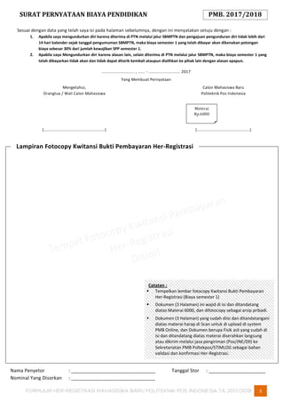 FORMULIR HER-REGISTRASI MAHASISWA BARU POLITEKNIK POS INDONESIA TA. 2017/2018 3
Catatan :
 Tempelkan lembar fotocopy Kwitansi Bukti Pembayaran
Her-Registrasi (Biaya semester 1)
 Dokumen (3 Halaman) ini wajid di isi dan ditandatang
diatas Materai 6000, dan difotocopy sebagai arsip pribadi.
 Dokumen (3 Halaman) yang sudah diisi dan ditandatangani
diatas materai harap di Scan untuk di upload di system
PMB Online, dan Dokumen berupa Fisik asli yang sudah di
isi dan ditandatang diatas materai diserahkan langsung
atau dikirim melalui jasa pengiriman (Pos/JNE/Dll) ke
Sekretariatan PMB Poltekpos/STIMLOG sebagai bahan
validasi dan konfirmasi Her-Registrasi.
SURAT PERNYATAAN BIAYA PENDIDIKAN PMB. 2017/2018
Sesuai dengan data yang telah saya isi pada halaman sebelumnya, dengan ini menyatakan setuju dengan :
1. Apabila saya mengundurkan diri karena diterima di PTN melalui jalur SBMPTN dan pengajuan pengunduran diri tidak lebih dari
14 hari kalender sejak tanggal pengumuman SBMPTN, maka biaya semester 1 yang telah dibayar akan dikenakan potongan
biaya sebesar 30% dari jumlah kewajiban SPP semester 1.
2. Apabila saya Mengundurkan diri karena alasan lain, selain diterima di PTN melalui jalur SBMPTN, maka biaya semester 1 yang
telah dibayarkan tidak akan dan tidak dapat ditarik kembali ataupun dialihkan ke pihak lain dengan alasan apapun.
............................ , ...... - ........................... 2017
Yang Membuat Pernyataan
Mengetahui,
Orangtua / Wali Calon Mahasiswa
(....................................................)
Calon Mahasiswa Baru
Politeknik Pos Indonesia
(.............................................)
Nama Penyetor : _______________________________ Tanggal Stor : _____________________
Nominal Yang Disorkan : _______________________________
Lampiran Fotocopy Kwitansi Bukti Pembayaran Her-Registrasi
Meterai
Rp.6000
 