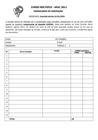 CURSO MÚLTIPLO - APaC 2011
                                     FORMULÁRIO DE INSCRIÇÃO

                              IMPORTANTE: Inscrição até dia 31/01/2010


A inscrição deverá ser efetuada com a apresentação deste formulário, pessoalmente ou via fax (19) 2117-2982,
seguido do respectivo comprovante de depósito LEGÍVEL. Dados para depósito em Conta Corrente: Banco
Bradesco, agência 595-9, C/C 48100-9 em nome de UCB da IASD Associação Paulista Central JA. Em caso de
desistência, não haverá devolução da inscrição. Lembre-se de ligar para a Ruth para confirmar o recebimento legível
dos documentos.



Clube:                                                            ELO (Região):
Diretor:                                                            E-mail:
Depositante:                                                        Telefone: (     )

                                                               Função                         CURSO (assinalar)
Nº                Nome Completo
                                                           Entregou cartão                   LÍDER        MASTER

1

2

3

4

5

6

7

8

9

10

11

12

13

14

15

     TOTAL                                                                              R$
 