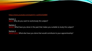 https://www.youtube.com/watch?v=xwXS51Od084
Section 1
WHY? Why do you want to work/study this subject?
Section 2
WHAT! What have you done in the past that makes you suitable to study this subject?
Section 3
WHAT ELSE? What else have you done that would contribute to your apprenticeship?
 