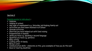 Section 3
Possible points to talk about –
 Hobbies,
 Helping at school,
 Any type of employment e.g. Saturday job/helping family out
 Activities you have been involved in at school
 Outside activities
 Charities you have helped out with fund raising
 Presentations in lessons
 Skills you have e.g. speaking a second language
 Qualities you have e.g. patience
 Baby sitting
 Looking after ill family
 Being a carer
 Communication skills – elaborate on this, give examples of how you do this well
 Good at meeting deadlines
 