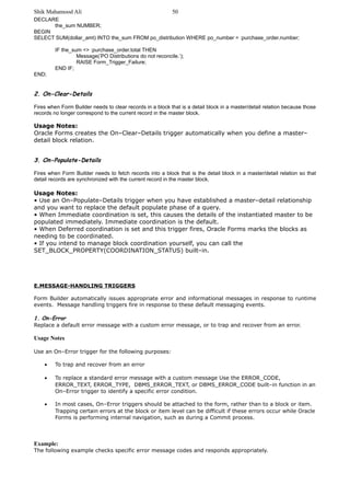 Shik Mahamood Ali 
DECLARE 
the_sum NUMBER; 
50 
BEGIN 
SELECT SUM(dollar_amt) INTO the_sum FROM po_distribution WHERE po_number = :purchase_order.number; 
IF the_sum <> :purchase_order.total THEN 
Message(’PO Distributions do not reconcile.’); 
RAISE Form_Trigger_Failure; 
END IF; 
END; 
2. On-Clear-Details 
Fires when Form Builder needs to clear records in a block that is a detail block in a master/detail relation because those 
records no longer correspond to the current record in the master block. 
Usage Notes: 
Oracle Forms creates the On–Clear–Details trigger automatically when you define a master– 
detail block relation. 
3. On-Populate-Details 
Fires when Form Builder needs to fetch records into a block that is the detail block in a master/detail relation so that 
detail records are synchronized with the current record in the master block. 
Usage Notes: 
• Use an On–Populate–Details trigger when you have established a master–detail relationship 
and you want to replace the default populate phase of a query. 
• When Immediate coordination is set, this causes the details of the instantiated master to be 
populated immediately. Immediate coordination is the default. 
• When Deferred coordination is set and this trigger fires, Oracle Forms marks the blocks as 
needing to be coordinated. 
• If you intend to manage block coordination yourself, you can call the 
SET_BLOCK_PROPERTY(COORDINATION_STATUS) built–in. 
E.MESSAGE-HANDLING TRIGGERS 
Form Builder automatically issues appropriate error and informational messages in response to runtime 
events. Message handling triggers fire in response to these default messaging events. 
1. On-Error 
Replace a default error message with a custom error message, or to trap and recover from an error. 
Usage Notes 
Use an On–Error trigger for the following purposes: 
· To trap and recover from an error 
· To replace a standard error message with a custom message Use the ERROR_CODE, 
ERROR_TEXT, ERROR_TYPE, DBMS_ERROR_TEXT, or DBMS_ERROR_CODE built–in function in an 
On–Error trigger to identify a specific error condition. 
· In most cases, On–Error triggers should be attached to the form, rather than to a block or item. 
Trapping certain errors at the block or item level can be difficult if these errors occur while Oracle 
Forms is performing internal navigation, such as during a Commit process. 
Example: 
The following example checks specific error message codes and responds appropriately. 
 