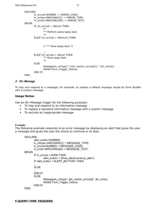 Shik Mahamood Ali 
DECLARE 
lv_errcod NUMBER := ERROR_CODE; 
lv_errtyp VARCHAR2(3) := ERROR_TYPE; 
lv_errtxt VARCHAR2(80) := ERROR_TEXT; 
BEGIN 
IF (lv_errcod = 40nnn) THEN 
/* 
** Perform some tasks here 
*/ 
ELSIF (lv_errcod = 40mmm) THEN 
/* ** More tasks here */ 
... 
ELSIF (lv_errcod = 40zzz) THEN 
** More tasks here 
*/ 
ELSE 
Message(lv_errtyp||’–’||to_char(lv_errcod)||’: ’||lv_errtxt); 
RAISE Form_Trigger_Failure; 
END IF; 
END; 
2. On-Message 
To trap and respond to a message; for example, to replace a default message issued by Form Builder 
with a custom message. 
Usage Notes: 
Use an On–Message trigger for the following purposes: 
· To trap and respond to an informative message 
· To replace a standard informative message with a custom message 
· To exclude an inappropriate message 
Example: 
The following example responds to an error message by displaying an alert that gives the user 
a message and gives the user the choice to continue or to stop: 
DECLARE 
alert_button NUMBER; 
lv_errtype VARCHAR2(3) := MESSAGE_TYPE; 
lv_errcod NUMBER := MESSAGE_CODE; 
lv_errtxt VARCHAR2(80) := MESSAGE_TEXT; 
BEGIN 
IF lv_errcod = 40350 THEN 
alert_button := Show_Alert(’continue_alert’); 
IF alert_button = ALERT_BUTTON1 THEN 
... 
ELSE 
... 
END IF; 
ELSE 
Message(lv_errtyp||’–’||to_char(lv_errcod)||’: ’||lv_errtxt); 
RAISE Form_Trigger_Failure; 
END IF; 
END; 
F.QUERY-TIME TRIGGERS 
51 
 