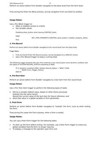 Shik Mahamood Ali 
55 
Perform an action before Form Builder navigates to the block level from the form level. 
Fires during the Enter the Block process, during navigation from one block to another. 
Usage Notes: 
Use a Pre–Block trigger to: 
· Allow or disallow access to a block 
· Set variable values 
Disabling stock_button when leaving CONTROL block: 
begin 
SET_ITEM_PROPERTY(’CONTROL.stock_button’, enabled, property_false); 
End; 
3. Pre-Record 
Perform an action before Form Builder navigates to the record level from the block level. 
Usage Notes: 
· Fires during the Enter the Record process, during navigation to a different record. 
· Use a Pre–Record trigger to keep a running total. 
The following trigger prevents the user from entering a new record given some dynamic condition and 
the status of SYSTEM.RECORD_STATUS evaluating to NEW. 
IF (( dynamic–condition) AND :System.Record_Status = ’NEW’) THEN 
RAISE Form_Trigger_Failure; 
END IF; 
4. Pre-Text-Item 
Perform an action before Form Builder navigates to a text item from the record level. 
Usage Notes: 
Use a Pre–Text–Item trigger to perform the following types of tasks: 
· Derive a complex default value, based on other items previously 
entered into the same record. 
Record the current value of the text item for future reference, and 
· store that value in a global variable or form parameter. 
5. Post-Form 
Perform an action before Form Builder navigates to "outside" the form, such as when exiting 
the form. 
Fires during the Leave the Form process, when a form is exited. 
Usage Notes: 
You can use a Post–Form trigger for the following tasks: 
· To clean up the form before exiting. For example, use a Post–Form trigger to erase any 
global variables that the form no longer requires. 
· To display a message to the operator upon form exit. 
 