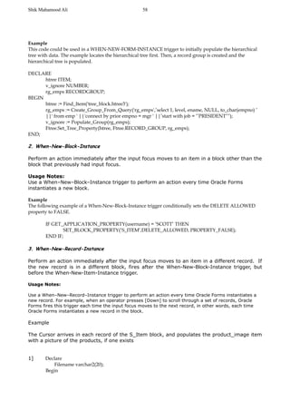 Shik Mahamood Ali 
Example 
This code could be used in a WHEN-NEW-FORM-INSTANCE trigger to initially populate the hierarchical 
tree with data. The example locates the hierarchical tree first. Then, a record group is created and the 
hierarchical tree is populated. 
DECLARE 
htree ITEM; 
v_ignore NUMBER; 
rg_emps RECORDGROUP; 
BEGIN 
htree := Find_Item('tree_block.htree3'); 
rg_emps := Create_Group_From_Query('rg_emps',’select 1, level, ename, NULL, to_char(empno) ’ 
||' from emp ' ||'connect by prior empno = mgr ' ||’start with job = ’’PRESIDENT’’’); 
v_ignore := Populate_Group(rg_emps); 
Ftree.Set_Tree_Property(htree, Ftree.RECORD_GROUP, rg_emps); 
END; 
2. When-New-Block-Instance 
Perform an action immediately after the input focus moves to an item in a block other than the 
block that previously had input focus. 
Usage Notes: 
Use a When–New–Block–Instance trigger to perform an action every time Oracle Forms 
instantiates a new block. 
Example 
The following example of a When-New-Block-Instance trigger conditionally sets the DELETE ALLOWED 
property to FALSE. 
IF GET_APPLICATION_PROPERTY(username) = ’SCOTT’ THEN 
SET_BLOCK_PROPERTY(’S_ITEM’,DELETE_ALLOWED, PROPERTY_FALSE); 
END IF; 
3. When-New-Record-Instance 
Perform an action immediately after the input focus moves to an item in a different record. If 
the new record is in a different block, fires after the When-New-Block-Instance trigger, but 
before the When-New-Item-Instance trigger. 
Usage Notes: 
Use a When–New–Record–Instance trigger to perform an action every time Oracle Forms instantiates a 
new record. For example, when an operator presses [Down] to scroll through a set of records, Oracle 
Forms fires this trigger each time the input focus moves to the next record, in other words, each time 
Oracle Forms instantiates a new record in the block. 
Example 
The Cursor arrives in each record of the S_Item block, and populates the product_image item 
with a picture of the products, if one exists 
1] Declare 
Filename varchar2(20); 
Begin 
58 
 