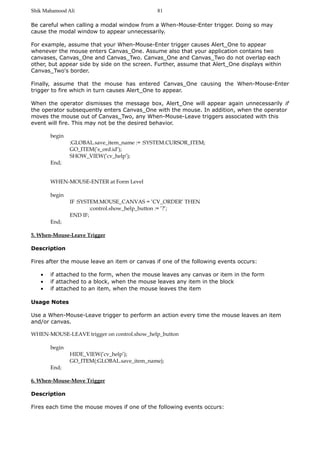 Shik Mahamood Ali 
81 
Be careful when calling a modal window from a When-Mouse-Enter trigger. Doing so may 
cause the modal window to appear unnecessarily. 
For example, assume that your When-Mouse-Enter trigger causes Alert_One to appear 
whenever the mouse enters Canvas_One. Assume also that your application contains two 
canvases, Canvas_One and Canvas_Two. Canvas_One and Canvas_Two do not overlap each 
other, but appear side by side on the screen. Further, assume that Alert_One displays within 
Canvas_Two's border. 
Finally, assume that the mouse has entered Canvas_One causing the When-Mouse-Enter 
trigger to fire which in turn causes Alert_One to appear. 
When the operator dismisses the message box, Alert_One will appear again unnecessarily if 
the operator subsequently enters Canvas_One with the mouse. In addition, when the operator 
moves the mouse out of Canvas_Two, any When-Mouse-Leave triggers associated with this 
event will fire. This may not be the desired behavior. 
begin 
:GLOBAL.save_item_name := :SYSTEM.CURSOR_ITEM; 
GO_ITEM(’s_ord.id’); 
SHOW_VIEW(’cv_help’); 
End; 
WHEN-MOUSE-ENTER at Form Level 
begin 
IF :SYSTEM.MOUSE_CANVAS = ’CV_ORDER’ THEN 
:control.show_help_button := ’?’; 
END IF; 
End; 
5. When-Mouse-Leave Trigger 
Description 
Fires after the mouse leave an item or canvas if one of the following events occurs: 
· if attached to the form, when the mouse leaves any canvas or item in the form 
· if attached to a block, when the mouse leaves any item in the block 
· if attached to an item, when the mouse leaves the item 
Usage Notes 
Use a When-Mouse-Leave trigger to perform an action every time the mouse leaves an item 
and/or canvas. 
WHEN-MOUSE-LEAVE trigger on control.show_help_button 
begin 
HIDE_VIEW(’cv_help’); 
GO_ITEM(:GLOBAL.save_item_name); 
End; 
6. When-Mouse-Move Trigger 
Description 
Fires each time the mouse moves if one of the following events occurs: 
 