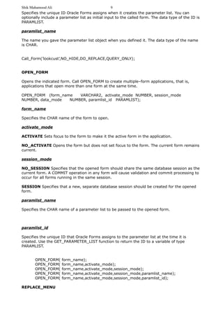 Shik Mahamood Ali 
Specifies the unique ID Oracle Forms assigns when it creates the parameter list. You can 
optionally include a parameter list as initial input to the called form. The data type of the ID is 
PARAMLIST. 
paramlist_name 
The name you gave the parameter list object when you defined it. The data type of the name 
is CHAR. 
Call_Form(’lookcust’,NO_HIDE,DO_REPLACE,QUERY_ONLY); 
OPEN_FORM 
Opens the indicated form. Call OPEN_FORM to create multiple–form applications, that is, 
applications that open more than one form at the same time. 
OPEN_FORM (form_name VARCHAR2, activate_mode NUMBER, session_mode 
NUMBER, data_mode NUMBER, paramlist_id PARAMLIST); 
form_name 
Specifies the CHAR name of the form to open. 
activate_mode 
ACTIVATE Sets focus to the form to make it the active form in the application. 
NO_ACTIVATE Opens the form but does not set focus to the form. The current form remains 
current. 
session_mode 
NO_SESSION Specifies that the opened form should share the same database session as the 
current form. A COMMIT operation in any form will cause validation and commit processing to 
occur for all forms running in the same session. 
SESSION Specifies that a new, separate database session should be created for the opened 
form. 
paramlist_name 
Specifies the CHAR name of a parameter list to be passed to the opened form. 
paramlist_id 
Specifies the unique ID that Oracle Forms assigns to the parameter list at the time it is 
created. Use the GET_PARAMETER_LIST function to return the ID to a variable of type 
PARAMLIST. 
OPEN_FORM( form_name); 
OPEN_FORM( form_name,activate_mode); 
OPEN_FORM( form_name,activate_mode,session_mode); 
OPEN_FORM( form_name,activate_mode,session_mode,paramlist_name); 
OPEN_FORM( form_name,activate_mode,session_mode,paramlist_id); 
REPLACE_MENU 
9 
 