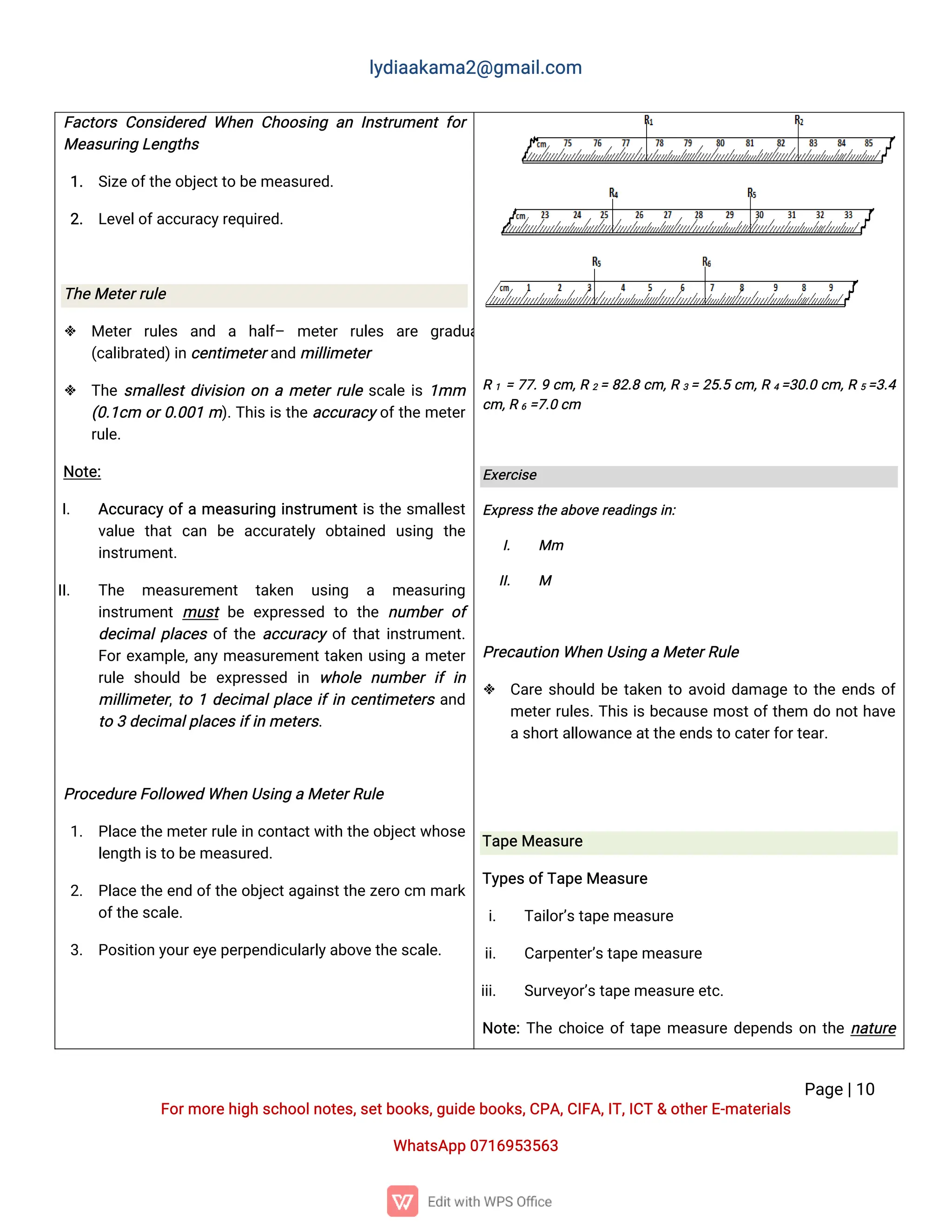 l
y
d
i
a
a
k
a
ma
2
@g
ma
i
l
.
c
o
m
P
a
g
e
|
1
0
F
o
r
mo
r
e
h
i
g
hs
c
h
o
o
l
n
o
t
e
s
,
s
e
t
b
o
o
k
s
,
g
u
i
d
e
b
o
o
k
s
,
C
P
A
,
C
I
F
A
,
I
T
,
I
C
T&o
t
h
e
r
E
-
ma
t
e
r
i
a
l
s
Wh
a
t
s
A
p
p0
7
1
6
9
5
3
5
6
3
F
a
c
t
o
r
sC
o
n
s
i
d
e
r
e
dWh
e
nC
h
o
o
s
i
n
ga
nI
n
s
t
r
u
me
n
tf
o
r
Me
a
s
u
r
i
n
gL
e
n
g
t
h
s
1
. S
i
z
e
o
f
t
h
e
o
b
j
e
c
t
t
ob
e
me
a
s
u
r
e
d
.
2
. L
e
v
e
l
o
f
a
c
c
u
r
a
c
y
r
e
q
u
i
r
e
d
.
T
h
e
Me
t
e
r
r
u
l
e
 Me
t
e
rr
u
l
e
s a
n
d a h
a
l
f
– me
t
e
rr
u
l
e
s a
r
e g
r
a
d
u
a
t
e
d
(
c
a
l
i
b
r
a
t
e
d
)
i
n
c
e
n
t
i
me
t
e
r
a
n
dmi
l
l
i
me
t
e
r
 T
h
es
ma
l
l
e
s
t
d
i
v
i
s
i
o
no
name
t
e
r
r
u
l
es
c
a
l
ei
s1
mm
(
0
.
1
c
m o
r
0
.
0
0
1m)
.
T
h
i
si
s
t
h
ea
c
c
u
r
a
c
y
o
f
t
h
eme
t
e
r
r
u
l
e
.
N
o
t
e
:
I
. A
c
c
u
r
a
c
yo
f
ame
a
s
u
r
i
n
gi
n
s
t
r
u
me
n
t
i
st
h
es
ma
l
l
e
s
t
v
a
l
u
e t
h
a
tc
a
n b
e a
c
c
u
r
a
t
e
l
yo
b
t
a
i
n
e
d u
s
i
n
g t
h
e
i
n
s
t
r
u
me
n
t
.
I
I
. T
h
e me
a
s
u
r
e
me
n
t t
a
k
e
n u
s
i
n
g a me
a
s
u
r
i
n
g
i
n
s
t
r
u
me
n
tmu
s
tb
ee
x
p
r
e
s
s
e
dt
ot
h
en
u
mb
e
ro
f
d
e
c
i
ma
l
p
l
a
c
e
so
f
t
h
ea
c
c
u
r
a
c
yo
f
t
h
a
t
i
n
s
t
r
u
me
n
t
.
F
o
r
e
x
a
mp
l
e
,
a
n
yme
a
s
u
r
e
me
n
t
t
a
k
e
nu
s
i
n
game
t
e
r
r
u
l
es
h
o
u
l
d b
ee
x
p
r
e
s
s
e
d i
n w
h
o
l
e n
u
mb
e
ri
fi
n
mi
l
l
i
me
t
e
r
,
t
o1d
e
c
i
ma
l
p
l
a
c
ei
f
i
nc
e
n
t
i
me
t
e
r
sa
n
d
t
o3d
e
c
i
ma
l
p
l
a
c
e
s
i
f
i
nme
t
e
r
s
.
P
r
o
c
e
d
u
r
e
F
o
l
l
o
w
e
dWh
e
nU
s
i
n
gaMe
t
e
r
R
u
l
e
1
. P
l
a
c
e
t
h
e
me
t
e
r
r
u
l
e
i
nc
o
n
t
a
c
t
w
i
t
ht
h
e
o
b
j
e
c
t
w
h
o
s
e
l
e
n
g
t
hi
s
t
ob
e
me
a
s
u
r
e
d
.
2
. P
l
a
c
et
h
ee
n
do
f
t
h
eo
b
j
e
c
t
a
g
a
i
n
s
t
t
h
ez
e
r
oc
mma
r
k
o
f
t
h
e
s
c
a
l
e
.
3
. P
o
s
i
t
i
o
ny
o
u
r
e
y
e
p
e
r
p
e
n
d
i
c
u
l
a
r
l
y
a
b
o
v
e
t
h
e
s
c
a
l
e
.
R1 =7
7
.
9c
m,
R2=8
2
.
8c
m,
R3=2
5
.
5c
m,
R4=
3
0
.
0c
m,
R5=
3
.
4
c
m,
R6=
7
.
0c
m
E
x
e
r
c
i
s
e
E
x
p
r
e
s
s
t
h
e
a
b
o
v
e
r
e
a
d
i
n
g
s
i
n
:
I
. Mm
I
I
. M
P
r
e
c
a
u
t
i
o
nWh
e
nU
s
i
n
gaMe
t
e
r
R
u
l
e
 C
a
r
es
h
o
u
l
db
et
a
k
e
nt
oa
v
o
i
dd
a
ma
g
et
ot
h
ee
n
d
so
f
me
t
e
r
r
u
l
e
s
.
T
h
i
si
sb
e
c
a
u
s
emo
s
t
o
f
t
h
e
m d
on
o
t
h
a
v
e
a
s
h
o
r
t
a
l
l
o
w
a
n
c
e
a
t
t
h
e
e
n
d
s
t
oc
a
t
e
r
f
o
r
t
e
a
r
.
T
a
p
e
Me
a
s
u
r
e
T
y
p
e
s
o
f
T
a
p
e
Me
a
s
u
r
e
i
. T
a
i
l
o
r
’
s
t
a
p
e
me
a
s
u
r
e
i
i
. C
a
r
p
e
n
t
e
r
’
s
t
a
p
e
me
a
s
u
r
e
i
i
i
. S
u
r
v
e
y
o
r
’
s
t
a
p
e
me
a
s
u
r
e
e
t
c
.
N
o
t
e
:
T
h
ec
h
o
i
c
eo
f
t
a
p
eme
a
s
u
r
ed
e
p
e
n
d
so
nt
h
en
a
t
u
r
e
 