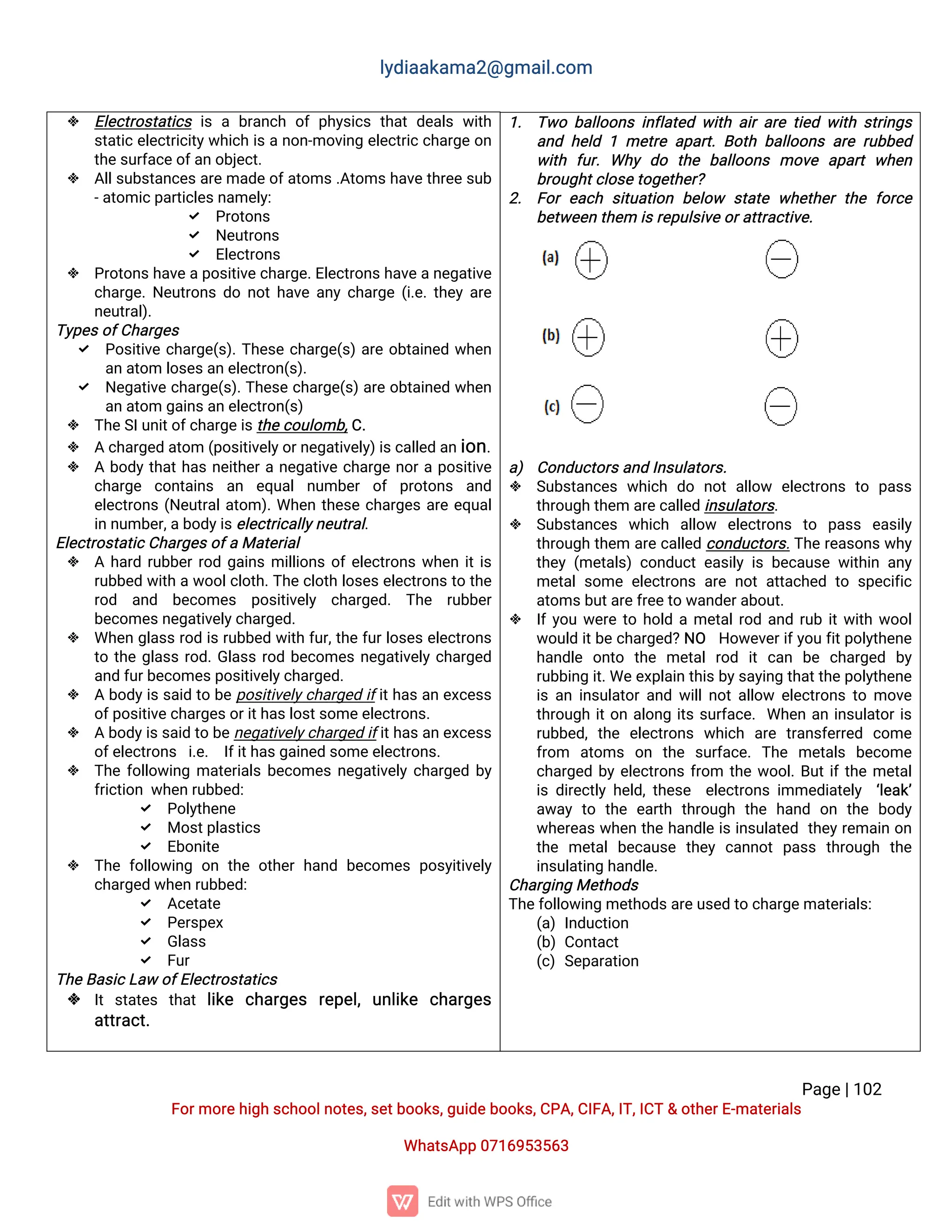 l
y
d
i
a
a
k
a
ma
2
@g
ma
i
l
.
c
o
m
P
a
g
e
|
1
0
2
F
o
r
mo
r
e
h
i
g
hs
c
h
o
o
l
n
o
t
e
s
,
s
e
t
b
o
o
k
s
,
g
u
i
d
e
b
o
o
k
s
,
C
P
A
,
C
I
F
A
,
I
T
,
I
C
T&o
t
h
e
r
E
-
ma
t
e
r
i
a
l
s
Wh
a
t
s
A
p
p0
7
1
6
9
5
3
5
6
3
 E
l
e
c
t
r
o
s
t
a
t
i
c
si
sab
r
a
n
c
ho
fp
h
y
s
i
c
st
h
a
td
e
a
l
sw
i
t
h
s
t
a
t
i
ce
l
e
c
t
r
i
c
i
t
y
w
h
i
c
hi
san
o
n
-
mo
v
i
n
ge
l
e
c
t
r
i
c
c
h
a
r
g
eo
n
t
h
e
s
u
r
f
a
c
e
o
f
a
no
b
j
e
c
t
.
 A
l
l
s
u
b
s
t
a
n
c
e
s
a
r
e
ma
d
e
o
f
a
t
o
ms
.
A
t
o
ms
h
a
v
e
t
h
r
e
e
s
u
b
-
a
t
o
mi
c
p
a
r
t
i
c
l
e
s
n
a
me
l
y
:
 P
r
o
t
o
n
s
 N
e
u
t
r
o
n
s
 E
l
e
c
t
r
o
n
s
 P
r
o
t
o
n
s
h
a
v
e
a
p
o
s
i
t
i
v
e
c
h
a
r
g
e
.
E
l
e
c
t
r
o
n
s
h
a
v
e
a
n
e
g
a
t
i
v
e
c
h
a
r
g
e
.
N
e
u
t
r
o
n
sd
on
o
t
h
a
v
ea
n
yc
h
a
r
g
e(
i
.
e
.
t
h
e
ya
r
e
n
e
u
t
r
a
l
)
.
T
y
p
e
s
o
f
C
h
a
r
g
e
s
 P
o
s
i
t
i
v
ec
h
a
r
g
e
(
s
)
.
T
h
e
s
ec
h
a
r
g
e
(
s
)
a
r
eo
b
t
a
i
n
e
dw
h
e
n
a
na
t
o
ml
o
s
e
s
a
ne
l
e
c
t
r
o
n
(
s
)
.
 N
e
g
a
t
i
v
ec
h
a
r
g
e
(
s
)
.
T
h
e
s
ec
h
a
r
g
e
(
s
)
a
r
eo
b
t
a
i
n
e
dw
h
e
n
a
na
t
o
mg
a
i
n
s
a
ne
l
e
c
t
r
o
n
(
s
)
 T
h
e
S
I
u
n
i
t
o
f
c
h
a
r
g
e
i
s
t
h
e
c
o
u
l
o
mb
,
C
.
 Ac
h
a
r
g
e
da
t
o
m(
p
o
s
i
t
i
v
e
l
y
o
r
n
e
g
a
t
i
v
e
l
y
)
i
s
c
a
l
l
e
da
n
i
o
n
.
 Ab
o
d
yt
h
a
t
h
a
sn
e
i
t
h
e
r
an
e
g
a
t
i
v
ec
h
a
r
g
en
o
r
ap
o
s
i
t
i
v
e
c
h
a
r
g
e c
o
n
t
a
i
n
s a
n e
q
u
a
ln
u
mb
e
r o
f p
r
o
t
o
n
s a
n
d
e
l
e
c
t
r
o
n
s(
N
e
u
t
r
a
l
a
t
o
m)
.
Wh
e
nt
h
e
s
ec
h
a
r
g
e
sa
r
ee
q
u
a
l
i
nn
u
mb
e
r
,
a
b
o
d
y
i
s
e
l
e
c
t
r
i
c
a
l
l
y
n
e
u
t
r
a
l
.
E
l
e
c
t
r
o
s
t
a
t
i
c
C
h
a
r
g
e
s
o
f
aMa
t
e
r
i
a
l
 Ah
a
r
dr
u
b
b
e
r
r
o
dg
a
i
n
smi
l
l
i
o
n
so
f
e
l
e
c
t
r
o
n
sw
h
e
ni
t
i
s
r
u
b
b
e
dw
i
t
haw
o
o
l
c
l
o
t
h
.
T
h
ec
l
o
t
hl
o
s
e
s
e
l
e
c
t
r
o
n
s
t
ot
h
e
r
o
d a
n
d b
e
c
o
me
s p
o
s
i
t
i
v
e
l
y c
h
a
r
g
e
d
. T
h
e r
u
b
b
e
r
b
e
c
o
me
s
n
e
g
a
t
i
v
e
l
y
c
h
a
r
g
e
d
.
 Wh
e
ng
l
a
s
sr
o
di
sr
u
b
b
e
dw
i
t
hf
u
r
,
t
h
ef
u
r
l
o
s
e
se
l
e
c
t
r
o
n
s
t
ot
h
eg
l
a
s
sr
o
d
.
G
l
a
s
sr
o
db
e
c
o
me
sn
e
g
a
t
i
v
e
l
yc
h
a
r
g
e
d
a
n
df
u
r
b
e
c
o
me
s
p
o
s
i
t
i
v
e
l
y
c
h
a
r
g
e
d
.
 Ab
o
d
y
i
ss
a
i
dt
ob
ep
o
s
i
t
i
v
e
l
y
c
h
a
r
g
e
di
f
i
t
h
a
sa
ne
x
c
e
s
s
o
f
p
o
s
i
t
i
v
e
c
h
a
r
g
e
s
o
r
i
t
h
a
s
l
o
s
t
s
o
me
e
l
e
c
t
r
o
n
s
.
 Ab
o
d
y
i
s
s
a
i
dt
ob
e
n
e
g
a
t
i
v
e
l
y
c
h
a
r
g
e
di
f
i
t
h
a
s
a
ne
x
c
e
s
s
o
f
e
l
e
c
t
r
o
n
s i
.
e
. I
f
i
t
h
a
s
g
a
i
n
e
ds
o
me
e
l
e
c
t
r
o
n
s
.
 T
h
ef
o
l
l
o
w
i
n
gma
t
e
r
i
a
l
sb
e
c
o
me
sn
e
g
a
t
i
v
e
l
yc
h
a
r
g
e
db
y
f
r
i
c
t
i
o
nw
h
e
nr
u
b
b
e
d
:
 P
o
l
y
t
h
e
n
e
 Mo
s
t
p
l
a
s
t
i
c
s
 E
b
o
n
i
t
e
 T
h
ef
o
l
l
o
w
i
n
go
nt
h
eo
t
h
e
rh
a
n
db
e
c
o
me
sp
o
s
y
i
t
i
v
e
l
y
c
h
a
r
g
e
dw
h
e
nr
u
b
b
e
d
:
 A
c
e
t
a
t
e
 P
e
r
s
p
e
x
 G
l
a
s
s
 F
u
r
T
h
e
B
a
s
i
c
L
a
wo
f
E
l
e
c
t
r
o
s
t
a
t
i
c
s
 I
ts
t
a
t
e
s t
h
a
tl
i
k
e c
h
a
r
g
e
s r
e
p
e
l
,u
n
l
i
k
e c
h
a
r
g
e
s
a
t
t
r
a
c
t
.
1
. T
w
ob
a
l
l
o
o
n
si
n
f
l
a
t
e
dw
i
t
ha
i
ra
r
et
i
e
dw
i
t
hs
t
r
i
n
g
s
a
n
dh
e
l
d1me
t
r
ea
p
a
r
t
.
B
o
t
hb
a
l
l
o
o
n
sa
r
er
u
b
b
e
d
w
i
t
h f
u
r
.Wh
yd
o t
h
e b
a
l
l
o
o
n
s mo
v
e a
p
a
r
tw
h
e
n
b
r
o
u
g
h
t
c
l
o
s
e
t
o
g
e
t
h
e
r
?
2
. F
o
re
a
c
hs
i
t
u
a
t
i
o
nb
e
l
o
w s
t
a
t
ew
h
e
t
h
e
rt
h
ef
o
r
c
e
b
e
t
w
e
e
nt
h
e
mi
s
r
e
p
u
l
s
i
v
e
o
r
a
t
t
r
a
c
t
i
v
e
.
a
) C
o
n
d
u
c
t
o
r
s
a
n
dI
n
s
u
l
a
t
o
r
s
.
 S
u
b
s
t
a
n
c
e
sw
h
i
c
hd
o n
o
ta
l
l
o
w e
l
e
c
t
r
o
n
st
o p
a
s
s
t
h
r
o
u
g
ht
h
e
ma
r
e
c
a
l
l
e
di
n
s
u
l
a
t
o
r
s
.
 S
u
b
s
t
a
n
c
e
s w
h
i
c
h a
l
l
o
w e
l
e
c
t
r
o
n
s t
o p
a
s
s e
a
s
i
l
y
t
h
r
o
u
g
ht
h
e
m a
r
ec
a
l
l
e
dc
o
n
d
u
c
t
o
r
s
.
T
h
er
e
a
s
o
n
s
w
h
y
t
h
e
y(
me
t
a
l
s
)c
o
n
d
u
c
te
a
s
i
l
yi
sb
e
c
a
u
s
ew
i
t
h
i
na
n
y
me
t
a
l
s
o
mee
l
e
c
t
r
o
n
sa
r
en
o
ta
t
t
a
c
h
e
dt
os
p
e
c
i
f
i
c
a
t
o
ms
b
u
t
a
r
e
f
r
e
e
t
ow
a
n
d
e
r
a
b
o
u
t
.
 I
f
y
o
uw
e
r
et
oh
o
l
dame
t
a
l
r
o
da
n
dr
u
bi
t
w
i
t
hw
o
o
l
w
o
u
l
di
t
b
ec
h
a
r
g
e
d
?
N
O H
o
w
e
v
e
r
i
f
y
o
uf
i
t
p
o
l
y
t
h
e
n
e
h
a
n
d
l
e o
n
t
o t
h
e me
t
a
lr
o
d i
tc
a
n b
e c
h
a
r
g
e
d b
y
r
u
b
b
i
n
gi
t
.
We
e
x
p
l
a
i
nt
h
i
s
b
y
s
a
y
i
n
gt
h
a
t
t
h
e
p
o
l
y
t
h
e
n
e
i
sa
ni
n
s
u
l
a
t
o
r
a
n
dw
i
l
l
n
o
t
a
l
l
o
w e
l
e
c
t
r
o
n
st
omo
v
e
t
h
r
o
u
g
hi
t
o
na
l
o
n
gi
t
ss
u
r
f
a
c
e
.Wh
e
na
ni
n
s
u
l
a
t
o
r
i
s
r
u
b
b
e
d
,t
h
e e
l
e
c
t
r
o
n
s w
h
i
c
h a
r
e t
r
a
n
s
f
e
r
r
e
d c
o
me
f
r
o
m a
t
o
ms o
n t
h
e s
u
r
f
a
c
e
.T
h
e me
t
a
l
s b
e
c
o
me
c
h
a
r
g
e
db
ye
l
e
c
t
r
o
n
sf
r
o
m t
h
ew
o
o
l
.
B
u
t
i
f
t
h
eme
t
a
l
i
sd
i
r
e
c
t
l
yh
e
l
d
,
t
h
e
s
e e
l
e
c
t
r
o
n
si
mme
d
i
a
t
e
l
y ‘
l
e
a
k
’
a
w
a
yt
o t
h
ee
a
r
t
h t
h
r
o
u
g
h t
h
eh
a
n
d o
n t
h
eb
o
d
y
w
h
e
r
e
a
sw
h
e
nt
h
eh
a
n
d
l
ei
si
n
s
u
l
a
t
e
d t
h
e
y
r
e
ma
i
no
n
t
h
e me
t
a
lb
e
c
a
u
s
e t
h
e
yc
a
n
n
o
tp
a
s
s t
h
r
o
u
g
h t
h
e
i
n
s
u
l
a
t
i
n
gh
a
n
d
l
e
.
C
h
a
r
g
i
n
gMe
t
h
o
d
s
T
h
e
f
o
l
l
o
w
i
n
gme
t
h
o
d
s
a
r
e
u
s
e
dt
oc
h
a
r
g
e
ma
t
e
r
i
a
l
s
:
(
a
)I
n
d
u
c
t
i
o
n
(
b
)C
o
n
t
a
c
t
(
c
)S
e
p
a
r
a
t
i
o
n
 