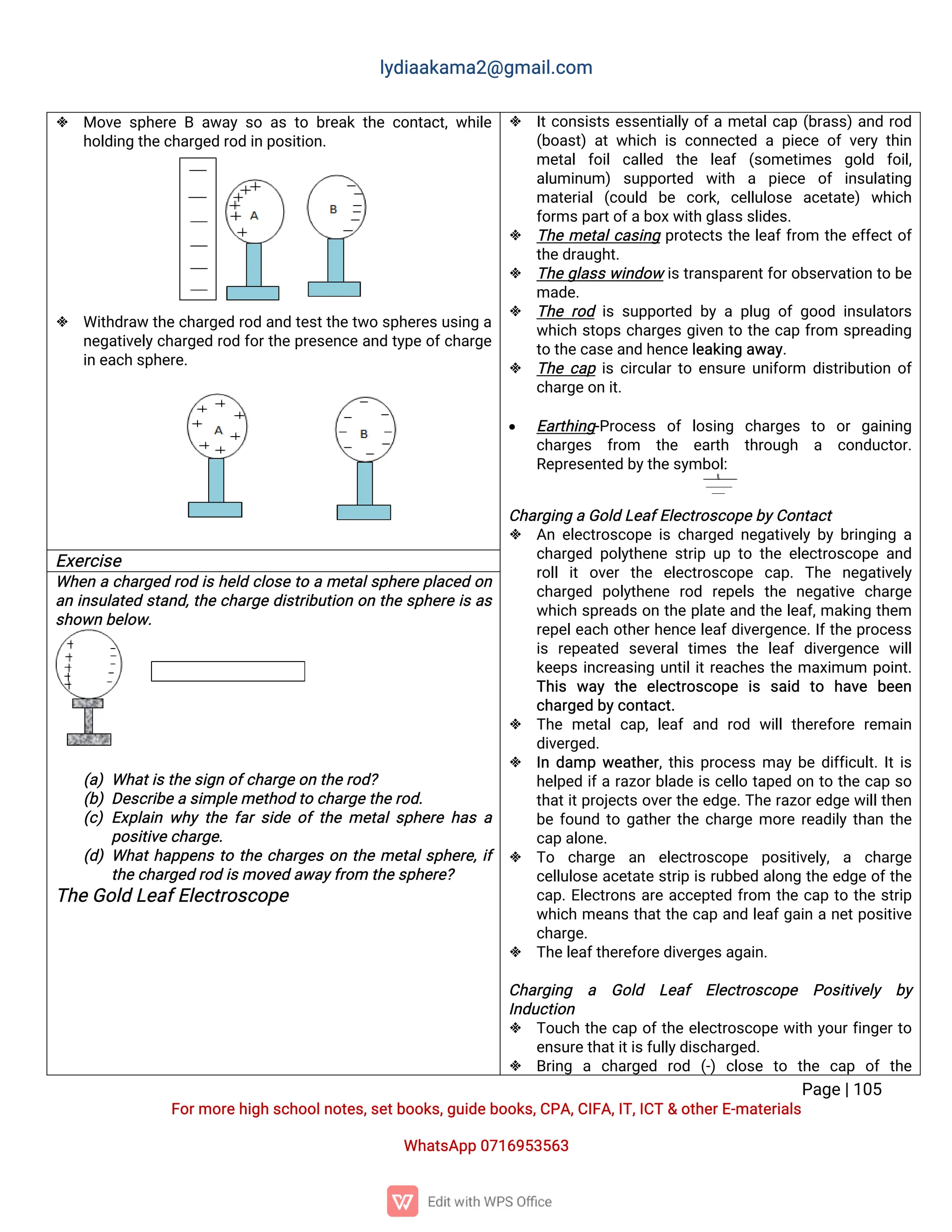 l
y
d
i
a
a
k
a
ma
2
@g
ma
i
l
.
c
o
m
P
a
g
e
|
1
0
5
F
o
r
mo
r
e
h
i
g
hs
c
h
o
o
l
n
o
t
e
s
,
s
e
t
b
o
o
k
s
,
g
u
i
d
e
b
o
o
k
s
,
C
P
A
,
C
I
F
A
,
I
T
,
I
C
T&o
t
h
e
r
E
-
ma
t
e
r
i
a
l
s
Wh
a
t
s
A
p
p0
7
1
6
9
5
3
5
6
3
 Mo
v
es
p
h
e
r
eBa
w
a
ys
oa
st
ob
r
e
a
kt
h
ec
o
n
t
a
c
t
,
w
h
i
l
e
h
o
l
d
i
n
gt
h
e
c
h
a
r
g
e
dr
o
di
np
o
s
i
t
i
o
n
.
 Wi
t
h
d
r
a
wt
h
e
c
h
a
r
g
e
dr
o
da
n
dt
e
s
t
t
h
e
t
w
os
p
h
e
r
e
s
u
s
i
n
ga
n
e
g
a
t
i
v
e
l
y
c
h
a
r
g
e
dr
o
df
o
r
t
h
ep
r
e
s
e
n
c
ea
n
dt
y
p
eo
f
c
h
a
r
g
e
i
ne
a
c
hs
p
h
e
r
e
.
 I
t
c
o
n
s
i
s
t
se
s
s
e
n
t
i
a
l
l
yo
f
ame
t
a
l
c
a
p(
b
r
a
s
s
)
a
n
dr
o
d
(
b
o
a
s
t
)a
tw
h
i
c
hi
sc
o
n
n
e
c
t
e
dap
i
e
c
eo
fv
e
r
yt
h
i
n
me
t
a
lf
o
i
lc
a
l
l
e
d t
h
e l
e
a
f (
s
o
me
t
i
me
s g
o
l
d f
o
i
l
,
a
l
u
mi
n
u
m)s
u
p
p
o
r
t
e
d w
i
t
h a p
i
e
c
e o
fi
n
s
u
l
a
t
i
n
g
ma
t
e
r
i
a
l(
c
o
u
l
d b
e c
o
r
k
,c
e
l
l
u
l
o
s
e a
c
e
t
a
t
e
)w
h
i
c
h
f
o
r
ms
p
a
r
t
o
f
a
b
o
x
w
i
t
hg
l
a
s
s
s
l
i
d
e
s
.
 T
h
eme
t
a
l
c
a
s
i
n
gp
r
o
t
e
c
t
st
h
el
e
a
f
f
r
o
m t
h
ee
f
f
e
c
t
o
f
t
h
e
d
r
a
u
g
h
t
.
 T
h
eg
l
a
s
sw
i
n
d
o
wi
s
t
r
a
n
s
p
a
r
e
n
t
f
o
r
o
b
s
e
r
v
a
t
i
o
nt
ob
e
ma
d
e
.
 T
h
er
o
di
ss
u
p
p
o
r
t
e
db
yap
l
u
go
fg
o
o
di
n
s
u
l
a
t
o
r
s
w
h
i
c
hs
t
o
p
sc
h
a
r
g
e
sg
i
v
e
nt
ot
h
ec
a
pf
r
o
m s
p
r
e
a
d
i
n
g
t
ot
h
e
c
a
s
e
a
n
dh
e
n
c
e
l
e
a
k
i
n
ga
w
a
y
.
 T
h
ec
a
pi
sc
i
r
c
u
l
a
r
t
oe
n
s
u
r
eu
n
i
f
o
r
m d
i
s
t
r
i
b
u
t
i
o
no
f
c
h
a
r
g
e
o
ni
t
.
 E
a
r
t
h
i
n
g
-
P
r
o
c
e
s
s o
fl
o
s
i
n
g c
h
a
r
g
e
s t
o o
rg
a
i
n
i
n
g
c
h
a
r
g
e
s f
r
o
m t
h
e e
a
r
t
h t
h
r
o
u
g
h a c
o
n
d
u
c
t
o
r
.
R
e
p
r
e
s
e
n
t
e
db
y
t
h
e
s
y
mb
o
l
:
C
h
a
r
g
i
n
gaG
o
l
dL
e
a
f
E
l
e
c
t
r
o
s
c
o
p
e
b
y
C
o
n
t
a
c
t
 A
ne
l
e
c
t
r
o
s
c
o
p
ei
sc
h
a
r
g
e
dn
e
g
a
t
i
v
e
l
yb
yb
r
i
n
g
i
n
ga
c
h
a
r
g
e
dp
o
l
y
t
h
e
n
es
t
r
i
pu
pt
ot
h
ee
l
e
c
t
r
o
s
c
o
p
ea
n
d
r
o
l
li
to
v
e
rt
h
e e
l
e
c
t
r
o
s
c
o
p
e c
a
p
.T
h
e n
e
g
a
t
i
v
e
l
y
c
h
a
r
g
e
d p
o
l
y
t
h
e
n
e r
o
d r
e
p
e
l
s t
h
e n
e
g
a
t
i
v
e c
h
a
r
g
e
w
h
i
c
hs
p
r
e
a
d
so
nt
h
ep
l
a
t
ea
n
dt
h
el
e
a
f
,
ma
k
i
n
gt
h
e
m
r
e
p
e
l
e
a
c
ho
t
h
e
r
h
e
n
c
el
e
a
f
d
i
v
e
r
g
e
n
c
e
.
I
f
t
h
ep
r
o
c
e
s
s
i
sr
e
p
e
a
t
e
d s
e
v
e
r
a
lt
i
me
st
h
e l
e
a
fd
i
v
e
r
g
e
n
c
e w
i
l
l
k
e
e
p
si
n
c
r
e
a
s
i
n
gu
n
t
i
l
i
t
r
e
a
c
h
e
st
h
ema
x
i
mu
m p
o
i
n
t
.
T
h
i
s w
a
yt
h
e e
l
e
c
t
r
o
s
c
o
p
e i
s s
a
i
d t
o h
a
v
e b
e
e
n
c
h
a
r
g
e
db
y
c
o
n
t
a
c
t
.
 T
h
eme
t
a
lc
a
p
,
l
e
a
fa
n
dr
o
dw
i
l
lt
h
e
r
e
f
o
r
er
e
ma
i
n
d
i
v
e
r
g
e
d
.
 I
nd
a
mpw
e
a
t
h
e
r
,
t
h
i
sp
r
o
c
e
s
sma
yb
ed
i
f
f
i
c
u
l
t
.
I
t
i
s
h
e
l
p
e
di
f
ar
a
z
o
r
b
l
a
d
ei
sc
e
l
l
ot
a
p
e
do
nt
ot
h
ec
a
ps
o
t
h
a
t
i
t
p
r
o
j
e
c
t
so
v
e
r
t
h
ee
d
g
e
.
T
h
er
a
z
o
r
e
d
g
ew
i
l
l
t
h
e
n
b
ef
o
u
n
dt
og
a
t
h
e
r
t
h
ec
h
a
r
g
emo
r
er
e
a
d
i
l
yt
h
a
nt
h
e
c
a
pa
l
o
n
e
.
 T
o c
h
a
r
g
e a
n e
l
e
c
t
r
o
s
c
o
p
e p
o
s
i
t
i
v
e
l
y
,a c
h
a
r
g
e
c
e
l
l
u
l
o
s
ea
c
e
t
a
t
es
t
r
i
pi
sr
u
b
b
e
da
l
o
n
gt
h
ee
d
g
eo
f
t
h
e
c
a
p
.
E
l
e
c
t
r
o
n
sa
r
ea
c
c
e
p
t
e
df
r
o
m t
h
ec
a
pt
ot
h
es
t
r
i
p
w
h
i
c
hme
a
n
st
h
a
t
t
h
ec
a
pa
n
dl
e
a
f
g
a
i
nan
e
t
p
o
s
i
t
i
v
e
c
h
a
r
g
e
.
 T
h
e
l
e
a
f
t
h
e
r
e
f
o
r
e
d
i
v
e
r
g
e
s
a
g
a
i
n
.
C
h
a
r
g
i
n
g a G
o
l
d L
e
a
f E
l
e
c
t
r
o
s
c
o
p
e P
o
s
i
t
i
v
e
l
y b
y
I
n
d
u
c
t
i
o
n
 T
o
u
c
ht
h
ec
a
po
f
t
h
ee
l
e
c
t
r
o
s
c
o
p
ew
i
t
hy
o
u
r
f
i
n
g
e
r
t
o
e
n
s
u
r
e
t
h
a
t
i
t
i
s
f
u
l
l
y
d
i
s
c
h
a
r
g
e
d
.
 B
r
i
n
g a c
h
a
r
g
e
d r
o
d (
-
)c
l
o
s
e t
o t
h
e c
a
p o
ft
h
e
E
x
e
r
c
i
s
e
Wh
e
nac
h
a
r
g
e
dr
o
di
sh
e
l
dc
l
o
s
et
oame
t
a
l
s
p
h
e
r
ep
l
a
c
e
do
n
a
ni
n
s
u
l
a
t
e
ds
t
a
n
d
,
t
h
ec
h
a
r
g
ed
i
s
t
r
i
b
u
t
i
o
no
nt
h
es
p
h
e
r
ei
sa
s
s
h
o
w
nb
e
l
o
w
.
(
a
)Wh
a
t
i
s
t
h
e
s
i
g
no
f
c
h
a
r
g
e
o
nt
h
e
r
o
d
?
(
b
)D
e
s
c
r
i
b
e
as
i
mp
l
e
me
t
h
o
dt
oc
h
a
r
g
e
t
h
e
r
o
d
.
(
c
)E
x
p
l
a
i
nw
h
yt
h
ef
a
rs
i
d
eo
ft
h
eme
t
a
l
s
p
h
e
r
eh
a
sa
p
o
s
i
t
i
v
e
c
h
a
r
g
e
.
(
d
)Wh
a
t
h
a
p
p
e
n
st
ot
h
ec
h
a
r
g
e
so
nt
h
eme
t
a
l
s
p
h
e
r
e
,
i
f
t
h
e
c
h
a
r
g
e
dr
o
di
s
mo
v
e
da
w
a
y
f
r
o
mt
h
e
s
p
h
e
r
e
?
T
h
e
G
o
l
dL
e
a
f
E
l
e
c
t
r
o
s
c
o
p
e
 