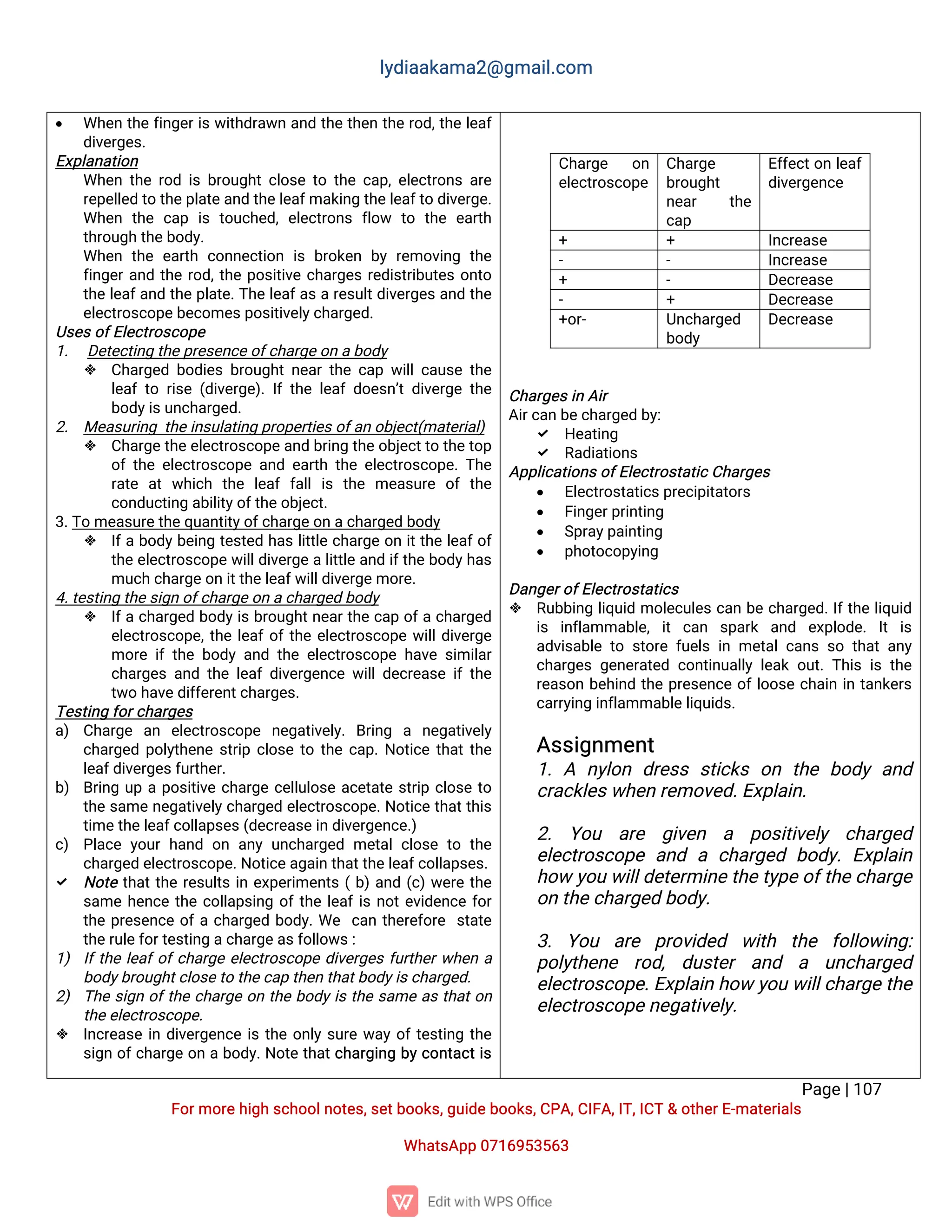 l
y
d
i
a
a
k
a
ma
2
@g
ma
i
l
.
c
o
m
P
a
g
e
|
1
0
7
F
o
r
mo
r
e
h
i
g
hs
c
h
o
o
l
n
o
t
e
s
,
s
e
t
b
o
o
k
s
,
g
u
i
d
e
b
o
o
k
s
,
C
P
A
,
C
I
F
A
,
I
T
,
I
C
T&o
t
h
e
r
E
-
ma
t
e
r
i
a
l
s
Wh
a
t
s
A
p
p0
7
1
6
9
5
3
5
6
3
 Wh
e
nt
h
ef
i
n
g
e
r
i
sw
i
t
h
d
r
a
w
na
n
dt
h
et
h
e
nt
h
er
o
d
,
t
h
el
e
a
f
d
i
v
e
r
g
e
s
.
E
x
p
l
a
n
a
t
i
o
n
Wh
e
nt
h
er
o
di
sb
r
o
u
g
h
t
c
l
o
s
et
ot
h
ec
a
p
,
e
l
e
c
t
r
o
n
sa
r
e
r
e
p
e
l
l
e
dt
ot
h
e
p
l
a
t
e
a
n
dt
h
e
l
e
a
f
ma
k
i
n
gt
h
e
l
e
a
f
t
od
i
v
e
r
g
e
.
Wh
e
n t
h
ec
a
p i
st
o
u
c
h
e
d
,e
l
e
c
t
r
o
n
sf
l
o
w t
o t
h
ee
a
r
t
h
t
h
r
o
u
g
ht
h
e
b
o
d
y
.
Wh
e
nt
h
ee
a
r
t
hc
o
n
n
e
c
t
i
o
ni
sb
r
o
k
e
nb
yr
e
mo
v
i
n
gt
h
e
f
i
n
g
e
r
a
n
dt
h
er
o
d
,
t
h
ep
o
s
i
t
i
v
ec
h
a
r
g
e
sr
e
d
i
s
t
r
i
b
u
t
e
so
n
t
o
t
h
el
e
a
f
a
n
dt
h
ep
l
a
t
e
.
T
h
el
e
a
f
a
sar
e
s
u
l
t
d
i
v
e
r
g
e
sa
n
dt
h
e
e
l
e
c
t
r
o
s
c
o
p
e
b
e
c
o
me
s
p
o
s
i
t
i
v
e
l
y
c
h
a
r
g
e
d
.
U
s
e
s
o
f
E
l
e
c
t
r
o
s
c
o
p
e
1
. D
e
t
e
c
t
i
n
gt
h
e
p
r
e
s
e
n
c
e
o
f
c
h
a
r
g
e
o
na
b
o
d
y
 C
h
a
r
g
e
db
o
d
i
e
sb
r
o
u
g
h
tn
e
a
rt
h
ec
a
pw
i
l
l
c
a
u
s
et
h
e
l
e
a
ft
or
i
s
e(
d
i
v
e
r
g
e
)
.
I
ft
h
el
e
a
fd
o
e
s
n
’
td
i
v
e
r
g
et
h
e
b
o
d
y
i
s
u
n
c
h
a
r
g
e
d
.
2
. Me
a
s
u
r
i
n
gt
h
e
i
n
s
u
l
a
t
i
n
gp
r
o
p
e
r
t
i
e
s
o
f
a
no
b
j
e
c
t
(
ma
t
e
r
i
a
l
)
 C
h
a
r
g
e
t
h
e
e
l
e
c
t
r
o
s
c
o
p
e
a
n
db
r
i
n
gt
h
e
o
b
j
e
c
t
t
ot
h
e
t
o
p
o
ft
h
ee
l
e
c
t
r
o
s
c
o
p
ea
n
de
a
r
t
ht
h
ee
l
e
c
t
r
o
s
c
o
p
e
.
T
h
e
r
a
t
e a
tw
h
i
c
h t
h
e l
e
a
ff
a
l
li
s t
h
e me
a
s
u
r
e o
ft
h
e
c
o
n
d
u
c
t
i
n
ga
b
i
l
i
t
y
o
f
t
h
e
o
b
j
e
c
t
.
3
.
T
ome
a
s
u
r
e
t
h
e
q
u
a
n
t
i
t
y
o
f
c
h
a
r
g
e
o
na
c
h
a
r
g
e
db
o
d
y
 I
f
ab
o
d
y
b
e
i
n
gt
e
s
t
e
dh
a
sl
i
t
t
l
ec
h
a
r
g
eo
ni
t
t
h
el
e
a
f
o
f
t
h
ee
l
e
c
t
r
o
s
c
o
p
ew
i
l
l
d
i
v
e
r
g
eal
i
t
t
l
ea
n
di
f
t
h
eb
o
d
y
h
a
s
mu
c
hc
h
a
r
g
e
o
ni
t
t
h
e
l
e
a
f
w
i
l
l
d
i
v
e
r
g
e
mo
r
e
.
4
.
t
e
s
t
i
n
gt
h
e
s
i
g
no
f
c
h
a
r
g
e
o
na
c
h
a
r
g
e
db
o
d
y
 I
f
ac
h
a
r
g
e
db
o
d
y
i
sb
r
o
u
g
h
t
n
e
a
r
t
h
ec
a
po
f
ac
h
a
r
g
e
d
e
l
e
c
t
r
o
s
c
o
p
e
,
t
h
el
e
a
f
o
f
t
h
ee
l
e
c
t
r
o
s
c
o
p
ew
i
l
l
d
i
v
e
r
g
e
mo
r
ei
ft
h
eb
o
d
ya
n
dt
h
ee
l
e
c
t
r
o
s
c
o
p
eh
a
v
es
i
mi
l
a
r
c
h
a
r
g
e
sa
n
dt
h
el
e
a
fd
i
v
e
r
g
e
n
c
ew
i
l
l
d
e
c
r
e
a
s
ei
ft
h
e
t
w
oh
a
v
e
d
i
f
f
e
r
e
n
t
c
h
a
r
g
e
s
.
T
e
s
t
i
n
gf
o
r
c
h
a
r
g
e
s
a
) C
h
a
r
g
e a
n e
l
e
c
t
r
o
s
c
o
p
e n
e
g
a
t
i
v
e
l
y
.B
r
i
n
g a n
e
g
a
t
i
v
e
l
y
c
h
a
r
g
e
dp
o
l
y
t
h
e
n
es
t
r
i
pc
l
o
s
et
ot
h
ec
a
p
.
N
o
t
i
c
et
h
a
t
t
h
e
l
e
a
f
d
i
v
e
r
g
e
s
f
u
r
t
h
e
r
.
b
) B
r
i
n
gu
pap
o
s
i
t
i
v
ec
h
a
r
g
ec
e
l
l
u
l
o
s
ea
c
e
t
a
t
es
t
r
i
pc
l
o
s
et
o
t
h
es
a
men
e
g
a
t
i
v
e
l
y
c
h
a
r
g
e
de
l
e
c
t
r
o
s
c
o
p
e
.
N
o
t
i
c
et
h
a
t
t
h
i
s
t
i
me
t
h
e
l
e
a
f
c
o
l
l
a
p
s
e
s
(
d
e
c
r
e
a
s
e
i
nd
i
v
e
r
g
e
n
c
e
.
)
c
) P
l
a
c
ey
o
u
rh
a
n
do
na
n
yu
n
c
h
a
r
g
e
dme
t
a
lc
l
o
s
et
ot
h
e
c
h
a
r
g
e
de
l
e
c
t
r
o
s
c
o
p
e
.
N
o
t
i
c
e
a
g
a
i
nt
h
a
t
t
h
e
l
e
a
f
c
o
l
l
a
p
s
e
s
.
 N
o
t
et
h
a
t
t
h
er
e
s
u
l
t
si
ne
x
p
e
r
i
me
n
t
s(
b
)
a
n
d(
c
)
w
e
r
et
h
e
s
a
meh
e
n
c
et
h
ec
o
l
l
a
p
s
i
n
go
f
t
h
el
e
a
f
i
sn
o
t
e
v
i
d
e
n
c
ef
o
r
t
h
ep
r
e
s
e
n
c
eo
f
ac
h
a
r
g
e
db
o
d
y
.
We c
a
nt
h
e
r
e
f
o
r
e s
t
a
t
e
t
h
e
r
u
l
e
f
o
r
t
e
s
t
i
n
ga
c
h
a
r
g
e
a
s
f
o
l
l
o
w
s
:
1
) I
f
t
h
el
e
a
f
o
f
c
h
a
r
g
ee
l
e
c
t
r
o
s
c
o
p
ed
i
v
e
r
g
e
sf
u
r
t
h
e
r
w
h
e
na
b
o
d
y
b
r
o
u
g
h
t
c
l
o
s
e
t
ot
h
e
c
a
pt
h
e
nt
h
a
t
b
o
d
y
i
s
c
h
a
r
g
e
d
.
2
) T
h
es
i
g
no
f
t
h
ec
h
a
r
g
eo
nt
h
eb
o
d
y
i
st
h
es
a
mea
st
h
a
t
o
n
t
h
e
e
l
e
c
t
r
o
s
c
o
p
e
.
 I
n
c
r
e
a
s
ei
nd
i
v
e
r
g
e
n
c
ei
st
h
eo
n
l
ys
u
r
ew
a
yo
f
t
e
s
t
i
n
gt
h
e
s
i
g
no
f
c
h
a
r
g
eo
nab
o
d
y
.
N
o
t
et
h
a
t
c
h
a
r
g
i
n
gb
y
c
o
n
t
a
c
t
i
s
C
h
a
r
g
e
s
i
nA
i
r
A
i
r
c
a
nb
e
c
h
a
r
g
e
db
y
:
 H
e
a
t
i
n
g
 R
a
d
i
a
t
i
o
n
s
A
p
p
l
i
c
a
t
i
o
n
s
o
f
E
l
e
c
t
r
o
s
t
a
t
i
c
C
h
a
r
g
e
s
 E
l
e
c
t
r
o
s
t
a
t
i
c
s
p
r
e
c
i
p
i
t
a
t
o
r
s
 F
i
n
g
e
r
p
r
i
n
t
i
n
g
 S
p
r
a
y
p
a
i
n
t
i
n
g
 p
h
o
t
o
c
o
p
y
i
n
g
D
a
n
g
e
r
o
f
E
l
e
c
t
r
o
s
t
a
t
i
c
s
 R
u
b
b
i
n
gl
i
q
u
i
dmo
l
e
c
u
l
e
sc
a
nb
ec
h
a
r
g
e
d
.
I
f
t
h
el
i
q
u
i
d
i
s i
n
f
l
a
mma
b
l
e
,i
tc
a
n s
p
a
r
k a
n
d e
x
p
l
o
d
e
.I
ti
s
a
d
v
i
s
a
b
l
et
os
t
o
r
ef
u
e
l
si
nme
t
a
l
c
a
n
ss
ot
h
a
ta
n
y
c
h
a
r
g
e
sg
e
n
e
r
a
t
e
dc
o
n
t
i
n
u
a
l
l
yl
e
a
ko
u
t
.
T
h
i
si
st
h
e
r
e
a
s
o
nb
e
h
i
n
dt
h
ep
r
e
s
e
n
c
eo
f
l
o
o
s
ec
h
a
i
ni
nt
a
n
k
e
r
s
c
a
r
r
y
i
n
gi
n
f
l
a
mma
b
l
e
l
i
q
u
i
d
s
.
A
s
s
i
g
n
me
n
t
1
.A n
y
l
o
nd
r
e
s
ss
t
i
c
k
so
nt
h
eb
o
d
ya
n
d
c
r
a
c
k
l
e
s
w
h
e
nr
e
mo
v
e
d
.
E
x
p
l
a
i
n
.
2
. Y
o
u a
r
e g
i
v
e
n a p
o
s
i
t
i
v
e
l
y c
h
a
r
g
e
d
e
l
e
c
t
r
o
s
c
o
p
ea
n
dac
h
a
r
g
e
db
o
d
y
.E
x
p
l
a
i
n
h
o
wy
o
uw
i
l
l
d
e
t
e
r
mi
n
e
t
h
e
t
y
p
e
o
f
t
h
e
c
h
a
r
g
e
o
nt
h
e
c
h
a
r
g
e
db
o
d
y
.
3
.Y
o
u a
r
e p
r
o
v
i
d
e
d w
i
t
h t
h
e f
o
l
l
o
w
i
n
g
:
p
o
l
y
t
h
e
n
e r
o
d
,d
u
s
t
e
r a
n
d a u
n
c
h
a
r
g
e
d
e
l
e
c
t
r
o
s
c
o
p
e
.
E
x
p
l
a
i
nh
o
wy
o
uw
i
l
l
c
h
a
r
g
e
t
h
e
e
l
e
c
t
r
o
s
c
o
p
e
n
e
g
a
t
i
v
e
l
y
.
C
h
a
r
g
e o
n
e
l
e
c
t
r
o
s
c
o
p
e
C
h
a
r
g
e
b
r
o
u
g
h
t
n
e
a
r t
h
e
c
a
p
E
f
f
e
c
t
o
nl
e
a
f
d
i
v
e
r
g
e
n
c
e
+ + I
n
c
r
e
a
s
e
- - I
n
c
r
e
a
s
e
+ - D
e
c
r
e
a
s
e
- + D
e
c
r
e
a
s
e
+
o
r
- U
n
c
h
a
r
g
e
d
b
o
d
y
D
e
c
r
e
a
s
e
 