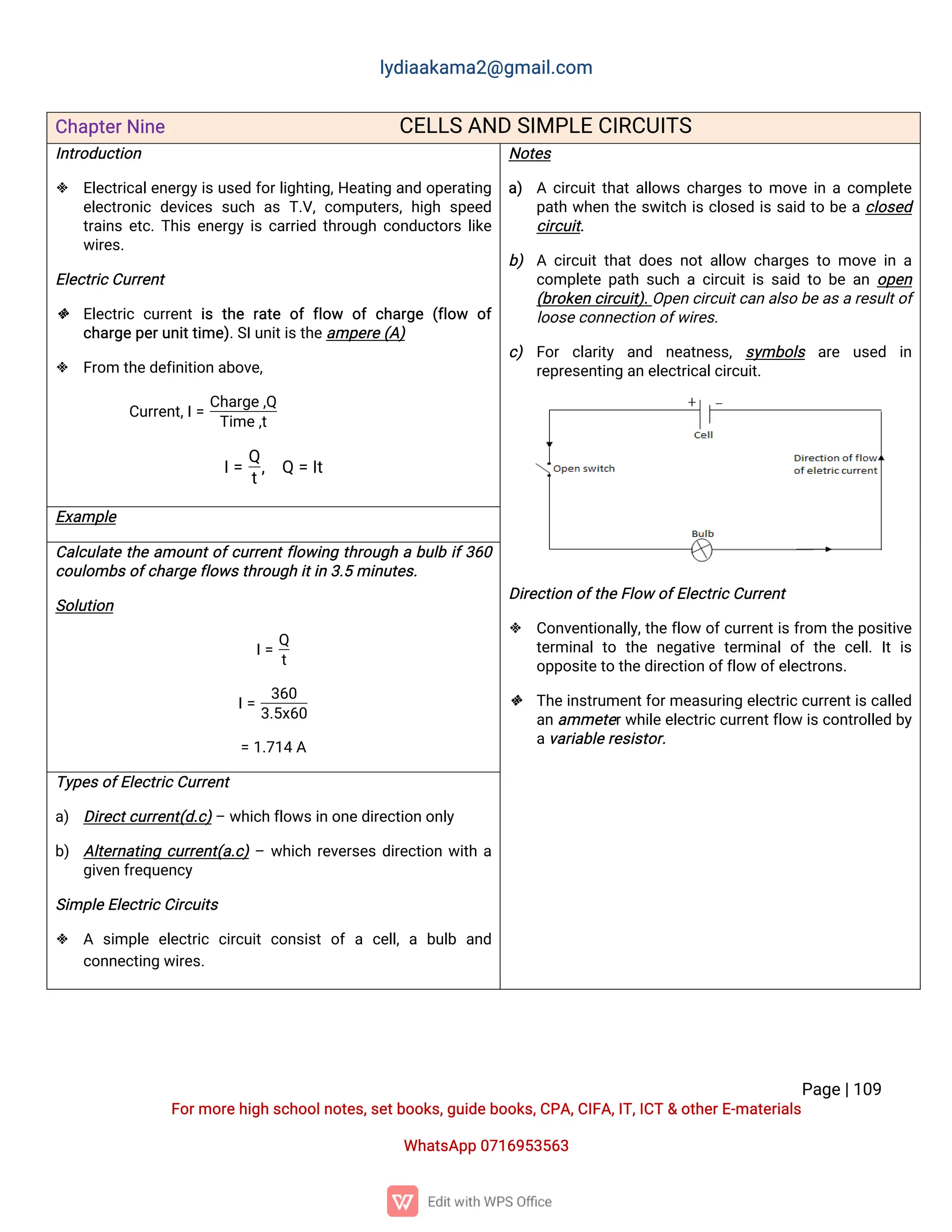 l
y
d
i
a
a
k
a
ma
2
@g
ma
i
l
.
c
o
m
P
a
g
e
|
1
0
9
F
o
r
mo
r
e
h
i
g
hs
c
h
o
o
l
n
o
t
e
s
,
s
e
t
b
o
o
k
s
,
g
u
i
d
e
b
o
o
k
s
,
C
P
A
,
C
I
F
A
,
I
T
,
I
C
T&o
t
h
e
r
E
-
ma
t
e
r
i
a
l
s
Wh
a
t
s
A
p
p0
7
1
6
9
5
3
5
6
3
C
h
a
p
t
e
r
N
i
n
e C
E
L
L
SA
N
DS
I
MP
L
EC
I
R
C
U
I
T
S
I
n
t
r
o
d
u
c
t
i
o
n
 E
l
e
c
t
r
i
c
a
l
e
n
e
r
g
y
i
su
s
e
df
o
r
l
i
g
h
t
i
n
g
,
H
e
a
t
i
n
ga
n
do
p
e
r
a
t
i
n
g
e
l
e
c
t
r
o
n
i
cd
e
v
i
c
e
ss
u
c
ha
sT
.
V
,
c
o
mp
u
t
e
r
s
,
h
i
g
hs
p
e
e
d
t
r
a
i
n
se
t
c
.
T
h
i
se
n
e
r
g
yi
sc
a
r
r
i
e
dt
h
r
o
u
g
hc
o
n
d
u
c
t
o
r
sl
i
k
e
w
i
r
e
s
.
E
l
e
c
t
r
i
c
C
u
r
r
e
n
t
 E
l
e
c
t
r
i
cc
u
r
r
e
n
ti
st
h
er
a
t
eo
ff
l
o
w o
fc
h
a
r
g
e(
f
l
o
w o
f
c
h
a
r
g
e
p
e
r
u
n
i
t
t
i
me
)
.
S
I
u
n
i
t
i
s
t
h
e
a
mp
e
r
e
(
A
)
 F
r
o
mt
h
e
d
e
f
i
n
i
t
i
o
na
b
o
v
e
,
C
u
r
r
e
n
t
,
I
=
C
h
a
r
g
e
,
Q
T
i
me
,
t
I
=
Q
t
, Q=I
t
N
o
t
e
s
a
) Ac
i
r
c
u
i
t
t
h
a
t
a
l
l
o
w
sc
h
a
r
g
e
st
omo
v
ei
nac
o
mp
l
e
t
e
p
a
t
hw
h
e
nt
h
es
w
i
t
c
hi
sc
l
o
s
e
di
ss
a
i
dt
ob
eac
l
o
s
e
d
c
i
r
c
u
i
t
.
b
) Ac
i
r
c
u
i
tt
h
a
td
o
e
sn
o
ta
l
l
o
w c
h
a
r
g
e
st
omo
v
ei
na
c
o
mp
l
e
t
ep
a
t
hs
u
c
hac
i
r
c
u
i
t
i
ss
a
i
dt
ob
ea
no
p
e
n
(
b
r
o
k
e
nc
i
r
c
u
i
t
)
.
O
p
e
nc
i
r
c
u
i
t
c
a
na
l
s
ob
e
a
s
ar
e
s
u
l
t
o
f
l
o
o
s
e
c
o
n
n
e
c
t
i
o
no
f
w
i
r
e
s
.
c
) F
o
r c
l
a
r
i
t
y a
n
d n
e
a
t
n
e
s
s
,s
y
mb
o
l
s a
r
e u
s
e
d i
n
r
e
p
r
e
s
e
n
t
i
n
ga
ne
l
e
c
t
r
i
c
a
l
c
i
r
c
u
i
t
.
D
i
r
e
c
t
i
o
no
f
t
h
e
F
l
o
wo
f
E
l
e
c
t
r
i
c
C
u
r
r
e
n
t
 C
o
n
v
e
n
t
i
o
n
a
l
l
y
,
t
h
ef
l
o
wo
f
c
u
r
r
e
n
t
i
sf
r
o
m t
h
ep
o
s
i
t
i
v
e
t
e
r
mi
n
a
lt
o t
h
en
e
g
a
t
i
v
et
e
r
mi
n
a
lo
ft
h
ec
e
l
l
.I
ti
s
o
p
p
o
s
i
t
e
t
ot
h
e
d
i
r
e
c
t
i
o
no
f
f
l
o
wo
f
e
l
e
c
t
r
o
n
s
.
 T
h
e
i
n
s
t
r
u
me
n
t
f
o
r
me
a
s
u
r
i
n
ge
l
e
c
t
r
i
c
c
u
r
r
e
n
t
i
s
c
a
l
l
e
d
a
na
mme
t
e
r
w
h
i
l
e
e
l
e
c
t
r
i
c
c
u
r
r
e
n
t
f
l
o
wi
s
c
o
n
t
r
o
l
l
e
db
y
a
v
a
r
i
a
b
l
e
r
e
s
i
s
t
o
r
.
E
x
a
mp
l
e
C
a
l
c
u
l
a
t
et
h
ea
mo
u
n
t
o
f
c
u
r
r
e
n
t
f
l
o
w
i
n
gt
h
r
o
u
g
hab
u
l
bi
f
3
6
0
c
o
u
l
o
mb
s
o
f
c
h
a
r
g
e
f
l
o
w
s
t
h
r
o
u
g
hi
t
i
n3
.
5mi
n
u
t
e
s
.
S
o
l
u
t
i
o
n
I
=
Q
t
I
=
3
6
0
3
.
5
x
6
0
=1
.
7
1
4A
T
y
p
e
s
o
f
E
l
e
c
t
r
i
c
C
u
r
r
e
n
t
a
) D
i
r
e
c
t
c
u
r
r
e
n
t
(
d
.
c
)
–w
h
i
c
hf
l
o
w
s
i
no
n
e
d
i
r
e
c
t
i
o
no
n
l
y
b
) A
l
t
e
r
n
a
t
i
n
gc
u
r
r
e
n
t
(
a
.
c
)
–w
h
i
c
hr
e
v
e
r
s
e
sd
i
r
e
c
t
i
o
nw
i
t
ha
g
i
v
e
nf
r
e
q
u
e
n
c
y
S
i
mp
l
e
E
l
e
c
t
r
i
c
C
i
r
c
u
i
t
s
 A s
i
mp
l
ee
l
e
c
t
r
i
cc
i
r
c
u
i
tc
o
n
s
i
s
to
fac
e
l
l
,ab
u
l
b a
n
d
c
o
n
n
e
c
t
i
n
gw
i
r
e
s
.
 
